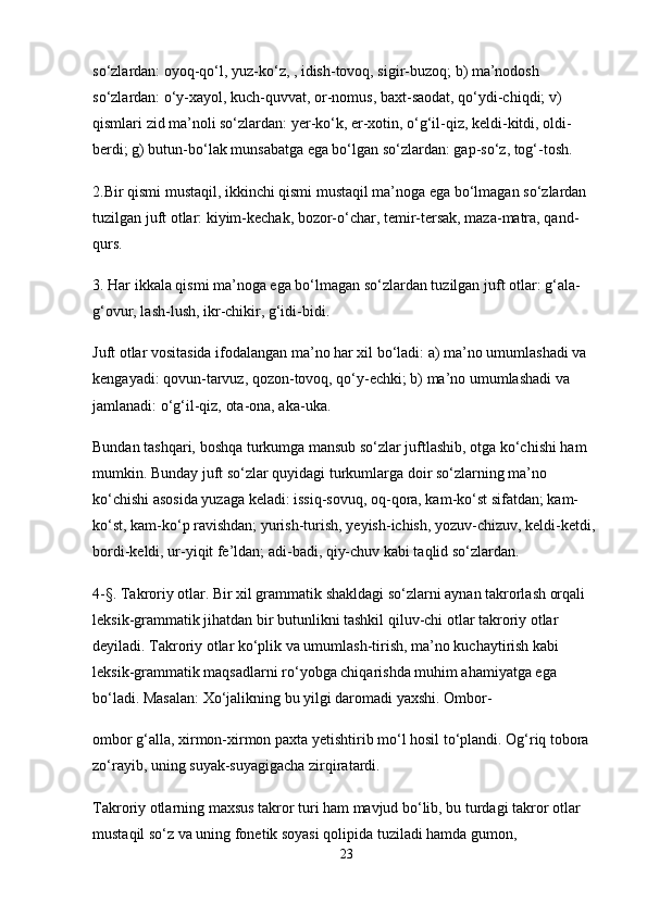 so‘zlardan: oyoq-qo‘l, yuz-ko‘z, , idish-tovoq, sigir-buzoq; b) ma’nodosh 
so‘zlardan: o‘y-xayol, kuch-quvvat, or-nomus, baxt-saodat, qo‘ydi-chiqdi; v) 
qismlari zid ma’noli so‘zlardan: yer-ko‘k, er-xotin, o‘g‘il-qiz, keldi-kitdi, oldi-
berdi; g) butun-bo‘lak munsabatga ega bo‘lgan so‘zlardan: gap-so‘z, tog‘-tosh.
2.Bir qismi mustaqil, ikkinchi qismi mustaqil ma’noga ega bo‘lmagan so‘zlardan 
tuzilgan juft otlar: kiyim-kechak, bozor-o‘char, temir-tersak, maza-matra, qand-
qurs.
3. Har ikkala qismi ma’noga ega bo‘lmagan so‘zlardan tuzilgan juft otlar: g‘ala-
g‘ovur, lash-lush, ikr-chikir, g‘idi-bidi.
Juft otlar vositasida ifodalangan ma’no har xil bo‘ladi: a) ma’no umumlashadi va 
kengayadi: qovun-tarvuz, qozon-tovoq, qo‘y-echki; b) ma’no umumlashadi va 
jamlanadi: o‘g‘il-qiz, ota-ona, aka-uka.
Bundan tashqari, boshqa turkumga mansub so‘zlar juftlashib, otga ko‘chishi ham 
mumkin. Bunday juft so‘zlar quyidagi turkumlarga doir so‘zlarning ma’no 
ko‘chishi asosida yuzaga keladi: issiq-sovuq, oq-qora, kam-ko‘st sifatdan; kam-
ko‘st, kam-ko‘p ravishdan; yurish-turish, yeyish-ichish, yozuv-chizuv, keldi-ketdi, 
bordi-keldi, ur-yiqit fe’ldan; adi-badi, qiy-chuv kabi taqlid so‘zlardan.
4-§. Takroriy otlar. Bir xil grammatik shakldagi so‘zlarni aynan takrorlash orqali 
leksik-grammatik jihatdan bir butunlikni tashkil qiluv-chi otlar takroriy otlar 
deyiladi. Takroriy otlar ko‘plik va umumlash-tirish, ma’no kuchaytirish kabi 
leksik-grammatik maqsadlarni ro‘yobga chiqarishda muhim ahamiyatga ega 
bo‘ladi. Masalan: Xo‘jalikning bu yilgi daromadi yaxshi. Ombor-
ombor g‘alla, xirmon-xirmon paxta yetishtirib mo‘l hosil to‘plandi. Og‘riq tobora 
zo‘rayib, uning suyak-suyagigacha zirqiratardi.
Takroriy otlarning maxsus takror turi ham mavjud bo‘lib, bu turdagi takror otlar 
mustaqil so‘z va uning fonetik soyasi qolipida tuziladi hamda gumon, 
23 