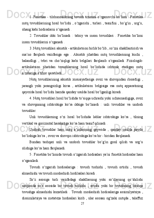 1 .Fonetika - tilshunoslikning tovush tizimini o rganuvchi bo limi . Fonetikaʻ ʻ
nutq tovushlarining hosil bo lishi  , o zgarishi  , turlari  , tasnifini  , bo g in , urg u,	
ʻ ʻ ʻ ʻ ʻ
ohang kabi hodisalarni o rganadi . 	
ʻ
2.   Tovushlar   ikki   bo linadi   :   tabiiy   va   inson   tovushlari   .   Fonetika   bo limi	
ʻ ʻ
inson tovushlarini o rganadi . 	
ʻ
3 .Nutq tovushlari akustik - artikulatsion birlik bo lib , so zni shakllantirish va	
ʻ ʻ
ma no   farqlash   vazifasiga   ega   .   Akustik   jihatdan   nutq   tovushlarining   kuchi   ,	
ʼ
balandligi   ,   tebri   va   cho ziqligi   kabi   belgilari   farqlanib   o rganiladi   .Fiziologik-	
ʻ ʻ
artikulatsion   jihatidan   tovushlarning   hosil   bo lishida   ishtirok   etadigan   nutq	
ʻ
a zolariga e tibor qaratiladi . 	
ʼ ʼ
Nutq   tovushlarining   akustik   xususiyatlariga   ovoz   va   shovqindan   iboratligi   ,
jarangli   yoki   jarangsizligi   kirsa   ,   artikulatsion   belgisiga   esa   nutq   apparatining
qayerida hosil bo lishi hamda qanday usulda hosil bo lganligi kiradi . 	
ʻ ʻ
4. Nutq tovushlari hosil bo lishda to siqqa uchrashi yoki uchramasligiga, ovoz	
ʻ ʻ
va   shovqinning   ishtirokiga   ko ra   ikkiga   bo linadi   :   unli   tovushlar   va   undosh
ʻ ʻ
tovushlar. 
Unli   tovushlarning   o zi   hosil   bo lishida   lablar   ishtirokiga   ko ra   ,   tilning	
ʻ ʻ ʻ
vertikal va gorizontal harakatiga ko ra ham tasnif qilinadi . 	
ʻ
Undosh   tovushlar   ham   nutq   a zolarining   qayerida   ,   qanday   usulda   paydo
ʼ
bo lishiga ko ra , ovoz va shovqin ishtirokiga ko ra bir - biridan farqlanadi. 	
ʻ ʻ ʻ
Bundan   tashqari   unli   va   undosh   tovushlar   bo g in   gosil   qilish   va   urg u	
ʻ ʻ ʻ
olishiga ko ra ham farqlanadi. 	
ʻ
5 . Fonetika bo limida tovush o zgarish hodisalari ya ni fonetik hodisalar ham	
ʻ ʻ ʼ
o rganiladi. 	
ʻ
Tovush   o zgarish   hodisalariga   :   tovush   tushishi   ,   tovush   ortishi   ,   tovush	
ʻ
almashishi va tovush moslashish hodilsalari kiradi . 
So z   asosiga   turli   vazifadagi   shakllarning   yoki   so zlarning   qo shilishi	
ʻ ʻ ʻ
natijasida   so z   asosida   bir   tovush   tushishi   ,   ortishi   yoki   bir   tovushning   boshqa	
ʻ
tovushga   almashishi   kuzatiladi   .   Tovush   moslashish   hodisalariga   assimilyatsiya   ,
dissimilatsiya   va   metateza   hodisalari   kirib   ,   ular   asosan   og zaki   nutqda   ,   talaffuz	
ʻ
27 