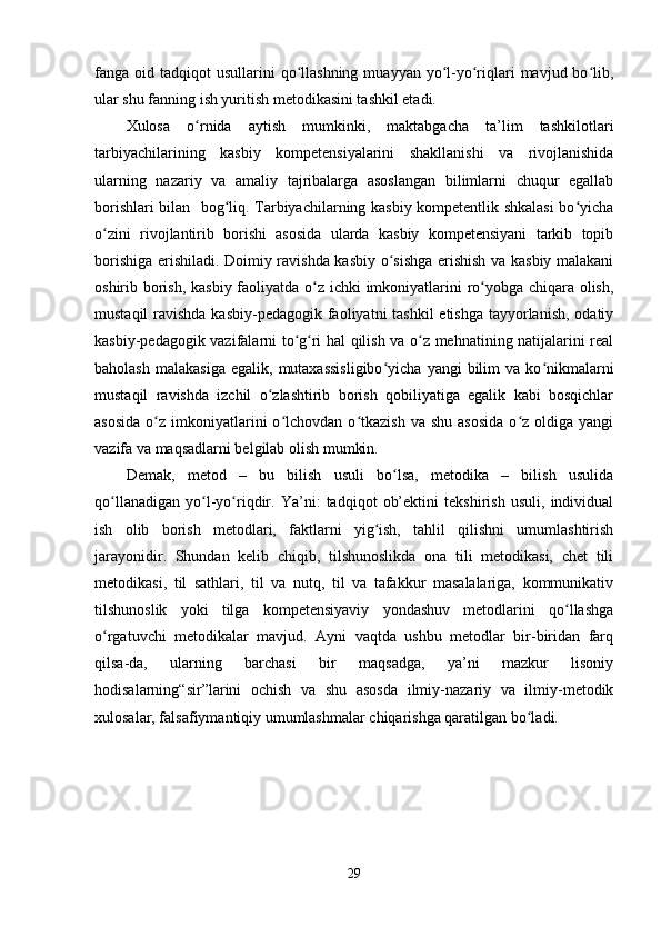 fanga oid  tadqiqot  usullarini  qo llashning  muayyan  yo l-yo riqlari   mavjud bo lib,ʻ ʻ ʻ ʻ
ular shu fanning ish yuritish metodikasini tashkil etadi. 
Xulosa   o rnida   aytish   mumkinki,   maktabgacha   ta’lim   tashkilotlari	
ʻ
tarbiyachilarining   kasbiy   kompetensiyalarini   shakllanishi   va   rivojlanishida
ularning   nazariy   va   amaliy   tajribalarga   asoslangan   bilimlarni   chuqur   egallab
borishlari bilan   bog liq. Tarbiyachilarning kasbiy kompetentlik shkalasi bo yicha	
ʻ ʻ
o zini   rivojlantirib   borishi   asosida   ularda   kasbiy   kompetensiyani   tarkib   topib	
ʻ
borishiga erishiladi. Doimiy ravishda kasbiy o sishga erishish va kasbiy malakani	
ʻ
oshirib borish, kasbiy faoliyatda o z ichki imkoniyatlarini  ro yobga chiqara olish,	
ʻ ʻ
mustaqil  ravishda kasbiy-pedagogik faoliyatni tashkil  etishga  tayyorlanish, odatiy
kasbiy-pedagogik vazifalarni to g ri hal qilish va o z mehnatining natijalarini real	
ʻ ʻ ʻ
baholash   malakasiga  egalik,   mutaxassisligibo yicha   yangi   bilim   va  ko nikmalarni	
ʻ ʻ
mustaqil   ravishda   izchil   o zlashtirib   borish   qobiliyatiga   egalik   kabi   bosqichlar	
ʻ
asosida  o z  imkoniyatlarini  o lchovdan  o tkazish  va  shu   asosida  o z  oldiga  yangi	
ʻ ʻ ʻ ʻ
vazifa va maqsadlarni belgilab olish mumkin.
Demak,   metod   –   bu   bilish   usuli   bo lsa,   metodika   –   bilish   usulida	
ʻ
qo llanadigan   yo l-yo riqdir.   Ya’ni:   tadqiqot   ob’ektini   tekshirish   usuli,   individual	
ʻ ʻ ʻ
ish   olib   borish   metodlari,   faktlarni   yig ish,   tahlil   qilishni   umumlashtirish	
ʻ
jarayonidir.   Shundan   kelib   chiqib,   tilshunoslikda   ona   tili   metodikasi,   chet   tili
metodikasi,   til   sathlari,   til   va   nutq,   til   va   tafakkur   masalalariga,   kommunikativ
tilshunoslik   yoki   tilga   kompetensiyaviy   yondashuv   metodlarini   qo llashga	
ʻ
o rgatuvchi   metodikalar   mavjud.   Ayni   vaqtda   ushbu   metodlar   bir-biridan   farq	
ʻ
qilsa-da,   ularning   barchasi   bir   maqsadga,   ya’ni   mazkur   lisoniy
hodisalarning“sir”larini   ochish   va   shu   asosda   ilmiy-nazariy   va   ilmiy-metodik
xulosalar, falsafiymantiqiy umumlashmalar chiqarishga qaratilgan bo ladi. 	
ʻ
29 