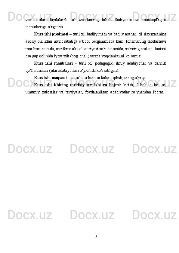 vositalardan   foydalanib,   o`quvchilarning   bilish   faoliyatini   va   mustaqilligini
ta'minlashga o`rgatish.
Kurs ishi predmeti  – turli xil badiiy matn va badiiy asarlar,  til sistemasining
asosiy   birliklari   munosabatiga   e`tibor   berganimizda   ham,   fonemaning   faollashuvi
morfema sathida, morfema aktualizatsiyasi so`z doirasida, so`zning real qo`llanishi
esa gap qolipida iyerarxik (pog`onali) tarzda voqelanishini ko`ramiz. 
Kurs   ishi   manbalari   -   turli   xil   pedagogik,   ilmiy   adabiyotlar   va   darslik
qo llanmalari (ular adabiyotlar ro yxatida ko rsatilgan). ʻ ʻ ʻ
Kurs ishi maqsadi  – ot so z turkumini tadqiq qilish, uning o ziga	
ʻ ʻ . 
Kurs   ishi   ishining   tarkibiy   tuzilishi   va   hajmi:   kirish,   2   bob,   4   bo`lim,
umumiy   xulosalar   va   tavsiyalar,   foydalanilgan   adabiyotlar   ro`yhatidan   iborat.  
3 