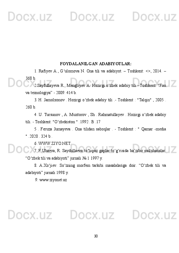 FOYDALANILGAN ADABIYOTLAR:
1.  Rafiyev  A.,  G ulomova  N.  Ona  tili   va  adabiyot.  –  Toshkent:  <>,  2014.  –ʻ
368 b. 
2.Sayfullayeva R., Mengliyev A. Hozirgi o zbek adabiy tili –Toshkent: “Fan	
ʻ
va texnologiya” - 2009. 414 b. 
3. H. Jamolxonov . Hozirgi o zbek adabiy tili .- Toshkent : "Talqin" , 2005 .	
ʻ
260 b. 
4 .U. Tursunov , A. Muxtorov , Sh . Rahmatullayev . Hozirgi o zbek adabiy	
ʻ
tili. - Toshkent: "O zbekiston " .1992 . B .17 	
ʻ
5   .   Feruza   Jumayeva   .   Ona   tilidan   saboqlar   .   -   Toshkent   :   "   Qamar   -media
" .2020 . 324 b . 
6 .WWW.ZIYO.NET 
7. F.Ubaeva, R. Saydullaeva to liqsiz gaplar to g risida ba’zibir mulohazalar.	
ʻ ʻ ʻ
“O zbek tili va adabiyoti” jurnali № 1 1997 y.	
ʻ
8.   A.Xo jiev.   So zning   morfem   tarkibi   masalalariga   doir.   “O zbek   tili   va	
ʻ ʻ ʻ
adabiyoti” jurnali 1998 y.
 9. www.ziyonet.uz
30 