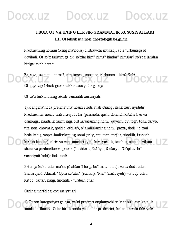 I BOB. OT VA UNING LEKSIK-GRAMMATIK XUSUSIYATLARI
1.1. Ot leksik ma'nosi, morfologik belgilari
Predmetning nomini (keng ma’noda) bildiruvchi mustaqil so‘z turkumiga ot 
deyiladi. Ot so‘z turkumiga oid so‘zlar kim? nima? kimlar? nimalar? so‘rog‘laridan
biriga javob beradi:
Er, suv, tuz, non – nima?, o‘qituvchi, xonanda, tilshunos – kim? Kabi.
Ot quyidagi leksik-grammatik xususiyatlarga ega:
Ot so‘z turkumining leksik-semantik xususiyati:
1) Keng ma’noda predmet ma’nosini ifoda etish otning leksik xususiyatidir. 
Predmet ma’nosini tirik mavjudotlar (parranda, qush, chumoli kabilar), er va 
osmonga, kundalik turmushga oid narsalarning nomi (quyosh, oy, tog‘, tosh, daryo,
tuz, non, choynak, qoshiq kabilar), o‘simliklarning nomi (paxta, sholi, jo‘xori, 
beda kabi), voqea-hodisalarning nomi (to‘y, anjuman, majlis, shodlik, ishonch, 
kurash kabilar), o‘rin va vaqt nomlari (yoz, kuz, pastlik, tepalik), atab qo‘yilgan 
shaxs va predmetlarning nomi (Toshkent, Zulfiya, Sirdaryo, "O‘qituvchi" 
nashriyoti kabi) ifoda etadi.
SHunga ko‘ra otlar ma’no jihatdan 2 turga bo‘linadi: atoqli va turdosh otlar. 
Samarqand, Akmal, "Qora ko‘zlar" (roman), "Fan" (nashriyoti) – atoqli otlar. 
Kitob, daftar, kulgi, tinchlik, - turdosh otlar.
Otning morfologik xususiyatlari:
1) Ot son kategoriyasiga ega, ya’ni predmet anglatuvchi so‘zlar birlik va ko‘plik 
sonda qo‘llanadi. Otlar birlik sonda yakka bir predmetni, ko‘plik sonda ikki yoki 
4 