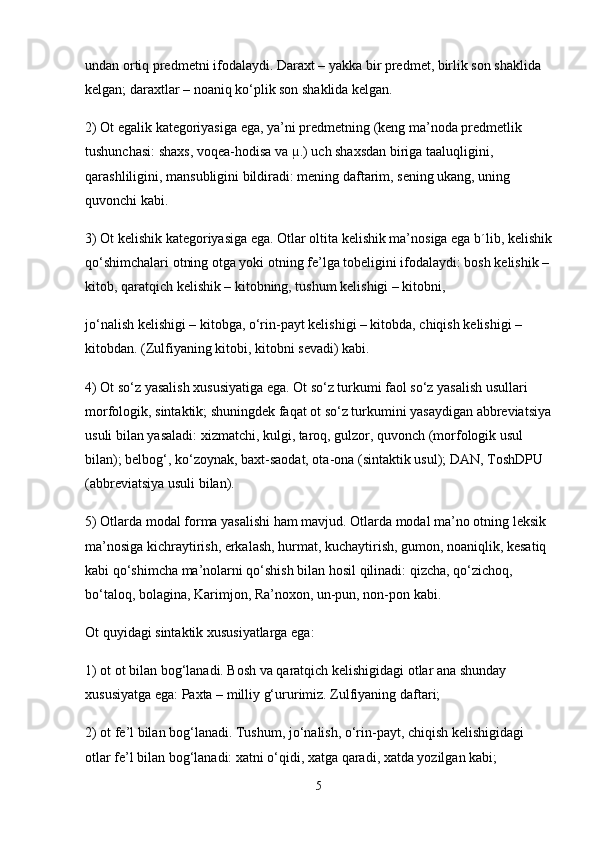 undan ortiq predmetni ifodalaydi. Daraxt – yakka bir predmet, birlik son shaklida 
kelgan; daraxtlar – noaniq ko‘plik son shaklida kelgan.
2) Ot egalik kategoriyasiga ega, ya’ni predmetning (keng ma’noda predmetlik 
tushunchasi: shaxs, voqea-hodisa va µ.) uch shaxsdan biriga taaluqligini, 
qarashliligini, mansubligini bildiradi: mening daftarim, sening ukang, uning 
quvonchi kabi.
3) Ot kelishik kategoriyasiga ega. Otlar oltita kelishik ma’nosiga ega b´lib, kelishik
qo‘shimchalari otning otga yoki otning fe’lga tobeligini ifodalaydi: bosh kelishik –
kitob, qaratqich kelishik – kitobning, tushum kelishigi – kitobni,
jo‘nalish kelishigi – kitobga, o‘rin-payt kelishigi – kitobda, chiqish kelishigi – 
kitobdan. (Zulfiyaning kitobi, kitobni sevadi) kabi.
4) Ot so‘z yasalish xususiyatiga ega. Ot so‘z turkumi faol so‘z yasalish usullari 
morfologik, sintaktik; shuningdek faqat ot so‘z turkumini yasaydigan abbreviatsiya
usuli bilan yasaladi: xizmatchi, kulgi, taroq, gulzor, quvonch (morfologik usul 
bilan); belbog‘, ko‘zoynak, baxt-saodat, ota-ona (sintaktik usul); DAN, ToshDPU 
(abbreviatsiya usuli bilan).
5) Otlarda modal forma yasalishi ham mavjud. Otlarda modal ma’no otning leksik 
ma’nosiga kichraytirish, erkalash, hurmat, kuchaytirish, gumon, noaniqlik, kesatiq 
kabi qo‘shimcha ma’nolarni qo‘shish bilan hosil qilinadi: qizcha, qo‘zichoq, 
bo‘taloq, bolagina, Karimjon, Ra’noxon, un-pun, non-pon kabi.
Ot quyidagi sintaktik xususiyatlarga ega:
1) ot ot bilan bog‘lanadi. Bosh va qaratqich kelishigidagi otlar ana shunday 
xususiyatga ega: Paxta – milliy g‘ururimiz. Zulfiyaning daftari;
2) ot fe’l bilan bog‘lanadi. Tushum, jo‘nalish, o‘rin-payt, chiqish kelishigidagi 
otlar fe’l bilan bog‘lanadi: xatni o‘qidi, xatga qaradi, xatda yozilgan kabi;
5 