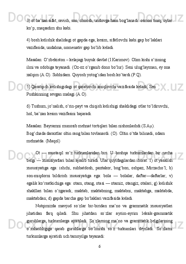 3) ot ba’zan sifat, ravish, son, olmosh, undovga ham bog‘lanadi: osmon tiniq, uylar
ko‘p, maqsadim shu kabi.
4) bosh kelishik shalidagi ot gapda ega, kesim, sifatlovchi kabi gap bo‘laklari 
vazifasida; undalma, nomenativ gap bo‘lib keladi.
Masalan: O‘zbekiston – kelajagi buyuk davlat (I.Karimov). Olim kishi o‘zining 
ilmi va odobiga tayanadi. (Oz-oz o‘rganib dono bo‘lur). Seni ulug‘layman, ey ona 
xalqim (A.O). Subhidam. Quyosh yotog‘idan bosh ko‘tardi.(P.Q).
5) Qaratqich kelishigidagi ot qaratuvchi-aniqlovchi vazifasida keladi; Sen 
Pushkinning sevgan malagi (A.O).
6) Tushum, jo‘nalish, o‘rin-payt va chiqish kelishigi shaklidagi otlar to‘ldiruvchi, 
hol, ba’zan kesim vazifasini bajaradi.
Masalan: Bayramni munosib mehnat tortiqlari bilan nishonlashdi (S.Aµ). 
Bog‘chada daraxtlar oltin rang bilan tovlanardi. (O). Oltin o‘tda bilinadi, odam 
mehnatda. (Maqol)
Ot   —   mustaqil   so z   turkumlaridan   biri.   U   boshqa   turkumlardan   bir   nechaʻ
belgi — xususiyatlari bilan ajralib turadi. Ular quyidagilardan iborat: 1) ot yasalish
xususiyatiga   ega:   ishchi,   suhbatdosh,   paxtakor,   bog bon,   oshpaz,   Mirzacho l;   b)	
ʻ ʻ
son-miqdorni   bildirish   xususiyatiga   ega:   bola   —   bolalar,   daftar—daftarlar;   v)
egalik ko rsatkichiga ega: otam, otang, otasi — otamiz, otangiz, otalari; g) kelishik	
ʻ
shakllari   bilan   o zgaradi;   maktab,   maktabning,   maktabni,   maktabga,   maktabda,	
ʻ
maktabdan; d) gapda barcha gap bo laklari vazifasida keladi.	
ʻ
Nutqimizda   mavjud   so`zlar   bir-biridan   ma’no   va   grammatik   xususiyatlari
jihatidan   farq   qiladi.   Shu   jihatdan   so`zlar   ayrim-ayrim   leksik-grammatik
guruhlarga,   turkumlarga  ajratiladi.   So`zlarning  ma’no  va   grammatik  belgilarining
o`xshashligiga   qarab   guruhlarga   bo`linishi   so`z   turkumlari   deyiladi.   So`zlarni
turkumlarga ajratish uch tamoyilga tayanadi: 
6