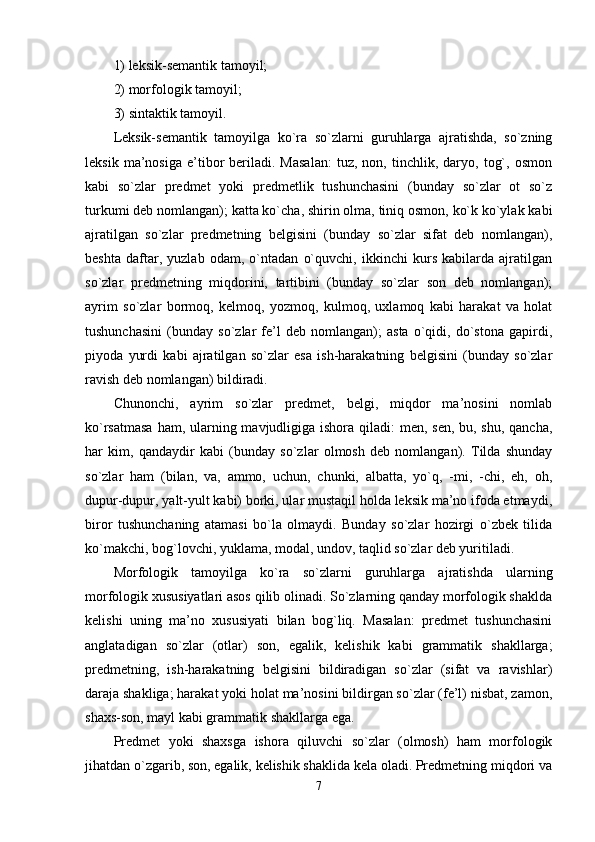 1) leksik-semantik tamoyil; 
2) morfologik tamoyil; 
3) sintaktik tamoyil. 
Leksik-semantik   tamoyilga   ko`ra   so`zlarni   guruhlarga   ajratishda,   so`zning
leksik   ma’nosiga   e’tibor   beriladi.  Masalan:   tuz,   non,  tinchlik,   daryo,   tog`,   osmon
kabi   so`zlar   predmet   yoki   predmetlik   tushunchasini   (bunday   so`zlar   ot   so`z
turkumi deb nomlangan); katta ko`cha, shirin olma, tiniq osmon, ko`k ko`ylak kabi
ajratilgan   so`zlar   predmetning   belgisini   (bunday   so`zlar   sifat   deb   nomlangan),
beshta   daftar,   yuzlab   odam,   o`ntadan   o`quvchi,   ikkinchi   kurs   kabilarda   ajratilgan
so`zlar   predmetning   miqdorini,   tartibini   (bunday   so`zlar   son   deb   nomlangan);
ayrim   so`zlar   bormoq,   kelmoq,   yozmoq,   kulmoq,   uxlamoq   kabi   harakat   va   holat
tushunchasini   (bunday   so`zlar   fe’l   deb   nomlangan);   asta   o`qidi,   do`stona   gapirdi,
piyoda   yurdi   kabi   ajratilgan   so`zlar   esa   ish-harakatning   belgisini   (bunday   so`zlar
ravish deb nomlangan) bildiradi. 
Chunonchi,   ayrim   so`zlar   predmet,   belgi,   miqdor   ma’nosini   nomlab
ko`rsatmasa  ham, ularning mavjudligiga ishora qiladi:  men, sen,  bu, shu, qancha,
har   kim,   qandaydir   kabi   (bunday   so`zlar   olmosh   deb   nomlangan).   Tilda   shunday
so`zlar   ham   (bilan,   va,   ammo,   uchun,   chunki,   albatta,   yo`q,   -mi,   -chi,   eh,   oh,
dupur-dupur, yalt-yult kabi) borki, ular mustaqil holda leksik ma’no ifoda etmaydi,
biror   tushunchaning   atamasi   bo`la   olmaydi.   Bunday   so`zlar   hozirgi   o`zbek   tilida
ko`makchi, bog`lovchi, yuklama, modal, undov, taqlid so`zlar deb yuritiladi. 
Morfologik   tamoyilga   ko`ra   so`zlarni   guruhlarga   ajratishda   ularning
morfologik xususiyatlari asos qilib olinadi. So`zlarning qanday morfologik shaklda
kelishi   uning   ma’no   xususiyati   bilan   bog`liq.   Masalan:   predmet   tushunchasini
anglatadigan   so`zlar   (otlar)   son,   egalik,   kelishik   kabi   grammatik   shakllarga;
predmetning,   ish-harakatning   belgisini   bildiradigan   so`zlar   (sifat   va   ravishlar)
daraja shakliga; harakat yoki holat ma’nosini bildirgan so`zlar (fe’l) nisbat, zamon,
shaxs-son, mayl kabi grammatik shakllarga ega. 
Predmet   yoki   shaxsga   ishora   qiluvchi   so`zlar   (olmosh)   ham   morfologik
jihatdan o`zgarib, son, egalik, kelishik shaklida kela oladi. Predmetning miqdori va
7