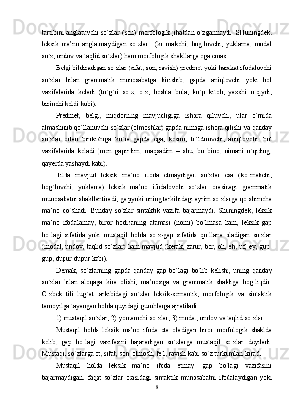 tartibini   anglatuvchi   so`zlar   (son)   morfologik  jihatdan   o`zgarmaydi.   SHuningdek,
leksik   ma’no   anglatmaydigan   so`zlar     (ko`makchi,   bog`lovchi,   yuklama,   modal
so`z, undov va taqlid so`zlar) ham morfologik shakllarga ega emas. 
Belgi bildiradigan so`zlar (sifat, son, ravish) predmet yoki harakat ifodalovchi
so`zlar   bilan   grammatik   munosabatga   kirishib,   gapda   aniqlovchi   yoki   hol
vazifalarida   keladi   (to`g`ri   so`z,   o`z,   beshta   bola,   ko`p   kitob,   yaxshi   o`qiydi,
birinchi keldi kabi). 
Predmet,   belgi,   miqdorning   mavjudligiga   ishora   qiluvchi,   ular   o`rnida
almashinib qo`llanuvchi so`zlar (olmoshlar) gapda nimaga ishora qilishi va qanday
so`zlar   bilan   birikishiga   ko`ra   gapda   ega,   kesim,   to`ldiruvchi,   aniqlovchi,   hol
vazifalarida   keladi   (men   gapirdim,   maqsadim   –   shu,   bu   bino,   nimani   o`qiding,
qayerda yashaydi kabi). 
Tilda   mavjud   leksik   ma’no   ifoda   etmaydigan   so`zlar   esa   (ko`makchi,
bog`lovchi,   yuklama)   leksik   ma’no   ifodalovchi   so`zlar   orasidagi   grammatik
munosabatni shakllantiradi, ga pyoki uning tarkibidagi ayrim so`zlarga qo`shimcha
ma’no   qo`shadi.   Bunday   so`zlar   sintaktik   vazifa   bajarmaydi.   Shuningdek,   leksik
ma’no   ifodalamay,   biror   hodisaning   atamasi   (nomi)   bo`lmasa   ham,   leksik   gap
bo`lagi   sifatida   yoki   mustaqil   holda   so`z-gap   sifatida   qo`llana   oladigan   so`zlar
(modal, undov, taqlid so`zlar) ham mavjud (kerak, zarur, bor, oh, eh, uf, ey, gup-
gup, dupur-dupur kabi). 
Demak,   so`zlarning   gapda   qanday   gap   bo`lagi   bo`lib   kelishi,   uning   qanday
so`zlar   bilan   aloqaga   kira   olishi,   ma’nosiga   va   grammatik   shakliga   bog`liqdir.
O`zbek   tili   lug`at   tarkibidagi   so`zlar   leksik-semantik,   morfologik   va   sintaktik
tamoyilga tayangan holda quyidagi guruhlarga ajratiladi: 
1) mustaqil so`zlar, 2) yordamchi so`zlar, 3) modal, undov va taqlid so`zlar. 
Mustaqil   holda   leksik   ma’no   ifoda   eta   oladigan   biror   morfologik   shaklda
kelib,   gap   bo`lagi   vazifasini   bajaradigan   so`zlarga   mustaqil   so`zlar   deyiladi.
Mustaqil so`zlarga ot, sifat, son, olmosh, fe’l, ravish kabi so`z turkumlari kiradi. 
Mustaqil   holda   leksik   ma’no   ifoda   etmay,   gap   bo`lagi   vazifasini
bajarmaydigan,   faqat   so`zlar   orasidagi   sintaktik   munosabatni   ifodalaydigan   yoki
8 