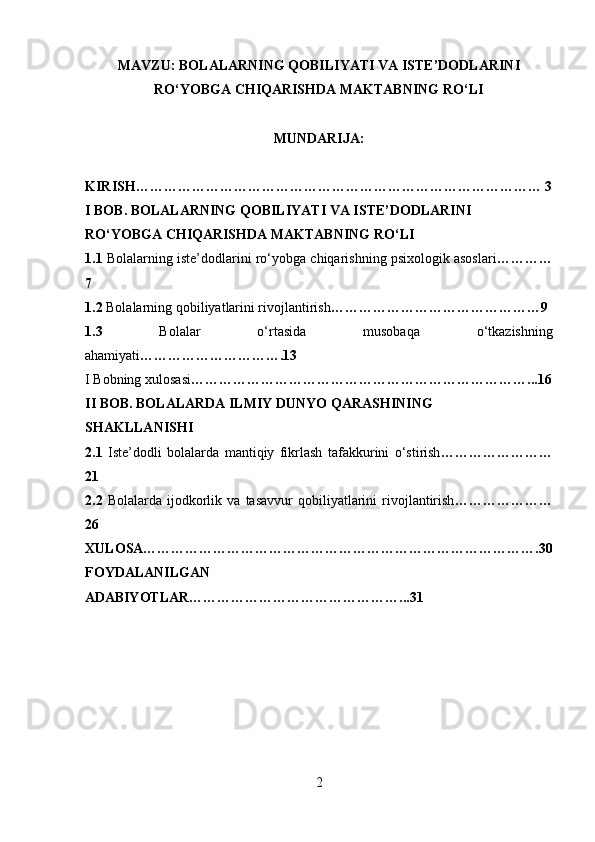 MAVZU:  BOLALARNING QOBILIYATI VA ISTE’DODLARINI
RO‘YOBGA CHIQARISHDA MAKTABNING RO‘LI
MUNDARIJA:
KIRISH…………………………………………………………………………… 3
I BOB. BOLALARNING QOBILIYATI VA ISTE’DODLARINI 
RO‘YOBGA CHIQARISHDA MAKTABNING RO‘LI
1.1  Bolalarning iste’dodlarini ro‘yobga chiqarishning psixologik asoslari …………
7
1.2  Bolalarning qobiliyatlarini rivojlantirish ………………………………………9
1.3   Bolalar   o‘rtasida   musobaqa   o‘tkazishning
ahamiyati ………………………….13
I Bobning xulosasi ………………………………………………………………...16
II BOB. BOLALARDA ILMIY DUNYO QARASHINING
SHAKLLANISHI
2.1   Iste’dodli   bolalarda   mantiqiy   fikrlash   tafakkurini   o‘stirish ……………………
21
2.2   Bolalarda   ijodkorlik   va   tasavvur   qobiliyatlarini   rivojlantirish …………………
26
XULOSA………………………………………………………………………….30
FOYDALANILGAN
ADABIYOTLAR………………………………………...31
2  
  