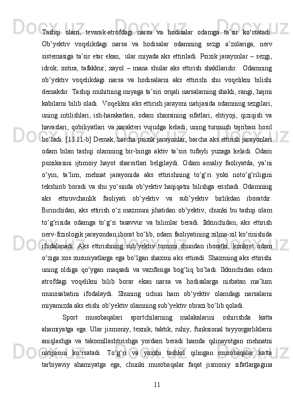 Tashqi   olam,   tevarak-atrofdagi   narsa   va   hodisalar   odamga   ta’sir   ko‘rsatadi.
Ob’yektiv   voqelikdagi   narsa   va   hodisalar   odamning   sezgi   a’zolariga,   nerv
sistemasiga  ta’sir  etar   ekan,    ular   miyada  aks   ettiriladi.  Psixik  jarayonlar   –  sezgi,
idrok,   xotira,   tafakkur,   xayol   –   mana   shular   aks   ettirish   shakllaridir.     Odamning
ob’yektiv   voqelikdagi   narsa   va   hodisalarni   aks   ettirishi   shu   voqelikni   bilishi
demakdir. Tashqi muhitning miyaga ta’siri orqali narsalarning shakli, rangi, hajmi
kabilarni bilib oladi.  Voqelikni aks ettirish jarayoni natijasida odamning sezgilari,
uning   intilishlari,   ish-harakatlari,   odam   shaxsining   sifatlari,   ehtiyoji,   qiziqish   va
havaslari,   qobiliyatlari   va   xarakteri   vujudga   keladi,   uning   turmush   tajribasi   hosil
bo‘ladi.   [13.11-b]   Demak, barcha psixik jarayonlar, barcha aks ettirish jarayonlari
odam   bilan   tashqi   olamning   bir-biriga   aktiv   ta’siri   tufayli   yuzaga   keladi.   Odam
psixikasini   ijtimoiy   hayot   sharoitlari   belgilaydi.   Odam   amaliy   faoliyatda,   ya’ni
o‘yin,   ta’lim,   mehnat   jarayonida   aks   ettirishning   to‘g‘ri   yoki   noto‘g‘riligini
tekshirib  boradi  va   shu  yo‘sinda  ob’yektiv  haqiqatni   bilishga  erishadi.   Odamning
aks   ettiruvchanlik   faoliyati   ob’yektiv   va   sub’yektiv   birlikdan   iboratdir.
Birinchidan,   aks   ettirish   o‘z   mazmuni   jihatidan   ob’yektiv,   chunki   bu   tashqi   olam
to‘g‘risida   odamga   to‘g‘ri   tasavvur   va   bilimlar   beradi.   Ikkinchidan,   aks   ettirish
nerv-fiziologik jarayondan iborat bo‘lib, odam faoliyatining xilma-xil ko‘rinishida
ifodalanadi.   Aks   ettirishning   sub’yektiv   tomoni   shundan   iboratki,   konkret   odam
o‘ziga xos xususiyatlarga ega bo‘lgan shaxsni  aks ettiradi. Shaxsning aks ettirishi
uning   oldiga   qo‘ygan   maqsadi   va   vazifasiga   bog‘liq   bo‘ladi.   Ikkinchidan   odam
atrofdagi   voqelikni   bilib   borar   ekan   narsa   va   hodisalarga   nisbatan   ma’lum
munosabatini   ifodalaydi.   Shuning   uchun   ham   ob’yektiv   olamdagi   narsalarni
miyamizda aks etishi ob’yektiv olamning sub’yektiv obrazi bo‘lib qoladi. 
Sport   musobaqalari   sportchilarning   malakalarini   oshirishda   katta
ahamiyatga   ega.   Ular   jismoniy,   texnik,   taktik,   ruhiy,   funksional   tayyorgarliklarni
aniqlashga   va   takomillashtirishga   yordam   beradi   hamda   qilinayotgan   mehnatni
natijasini   ko‘rsatadi.   To‘g‘ri   va   yaxshi   tashkil   qilingan   musobaqalar   katta
tarbiyaviy   ahamiyatga   ega,   chunki   musobaqalar   faqat   jismoniy   sifatlargagina
11  
  