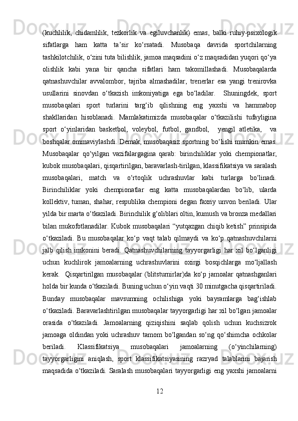 (kuchlilik,   chidamlilik,   tezkorlik   va   egiluvchanlik)   emas,   balki   ruhiy-psixologik
sifatlarga   ham   katta   ta’sir   ko‘rsatadi.   Musobaqa   davrida   sportchilarning
tashkilotchilik, o‘zini tuta bilishlik, jamoa maqsadini o‘z maqsadidan yuqori qo‘ya
olishlik   kabi   yana   bir   qancha   sifatlari   ham   takomillashadi.   Musobaqalarda
qatnashuvchilar   avvalombor,   tajriba   almashadilar,   trenerlar   esa   yangi   trenirovka
usullarini   sinovdan   o‘tkazish   imkoniyatiga   ega   bo‘ladilar.     Shuningdek,   sport
musobaqalari   sport   turlarini   targ‘ib   qilishning   eng   yaxshi   va   hammabop
shakllaridan   hisoblanadi.   Mamlakatimizda   musobaqalar   o‘tkazilishi   tufayligina
sport   o‘yinlaridan   basketbol,   voleybol,   futbol,   gandbol,     yengil   atletika,     va
boshqalar ommaviylashdi. Demak, musobaqasiz sportning bo‘lishi mumkin emas.
Musobaqalar   qo‘yilgan   vazifalargagina   qarab:   birinchiliklar   yoki   chempionatlar,
kubok musobaqalari, qisqartirilgan, baravarlash-tirilgan, klassifikatsiya va saralash
musobaqalari,   match   va   o‘rtoqlik   uchrashuvlar   kabi   turlarga   bo‘linadi.
Birinchiliklar   yoki   chempionatlar   eng   katta   musobaqalardan   bo‘lib,   ularda
kollektiv,  tuman,   shahar,   respublika   chempioni   degan   faxriy  unvon   beriladi.  Ular
yilda bir marta o‘tkaziladi. Birinchilik g‘oliblari oltin, kumush va bronza medallari
bilan mukofotlanadilar. Kubok musobaqalari “yutqazgan chiqib ketish” prinsipida
o‘tkaziladi.   Bu   musobaqalar   ko‘p   vaqt   talab   qilmaydi   va   ko‘p   qatnashuvchilarni
jalb   qilish   imkonini   beradi.   Qatnashuvchilarning   tayyorgarligi   har   xil   bo‘lganligi
uchun   kuchlirok   jamoalarning   uchrashuvlarini   oxirgi   bosqichlarga   mo‘ljallash
kerak.    Qisqartirilgan   musobaqalar   (blitsturnirlar)da   ko‘p   jamoalar   qatnashganlari
holda bir kunda o‘tkaziladi. Buning uchun o‘yin vaqti 30 minutgacha qisqartiriladi.
Bunday   musobaqalar   mavsumning   ochilishiga   yoki   bayramlarga   bag‘ishlab
o‘tkaziladi. Baravarlashtirilgan musobaqalar tayyorgarligi har xil bo‘lgan jamoalar
orasida   o‘tkaziladi.   Jamoalarning   qiziqishini   saqlab   qolish   uchun   kuchsizrok
jamoaga   oldindan   yoki   uchrashuv   tamom   bo‘lgandan   so‘ng   qo‘shimcha   ochkolar
beriladi.   Klassifikatsiya   musobaqalari   jamoalarning   (o‘yinchilarning)
tayyorgarligini   aniqlash,   sport   klassifikatsiyasining   razryad   talablarini   bajarish
maqsadida o‘tkaziladi. Saralash musobaqalari tayyorgarligi eng yaxshi  jamoalarni
12  
  