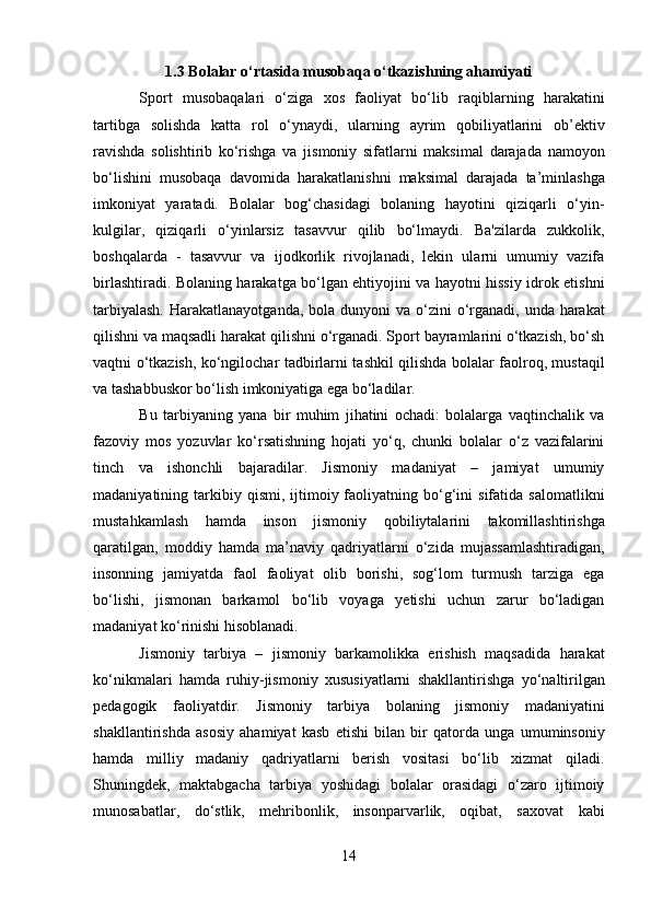 1.3 Bolalar o‘rtasida musobaqa o‘tkazishning ahamiyati 
Sport   musobaqalari   o‘ziga   xos   faoliyat   bo‘lib   raqiblarning   harakatini
tartibga   solishda   katta   rol   o‘ynaydi,   ularning   ayrim   qobiliyatlarini   ob’ektiv
ravishda   solishtirib   ko‘rishga   va   jismoniy   sifatlarni   maksimal   darajada   namoyon
bo‘lishini   musobaqa   davomida   harakatlanishni   maksimal   darajada   ta’minlashga
imkoniyat   yaratadi.   Bolalar   bog‘chasidagi   bolaning   hayotini   qiziqarli   o‘yin-
kulgilar,   qiziqarli   o‘yinlarsiz   tasavvur   qilib   bo‘lmaydi.   Ba'zilarda   zukkolik,
boshqalarda   -   tasavvur   va   ijodkorlik   rivojlanadi,   lekin   ularni   umumiy   vazifa
birlashtiradi. Bolaning harakatga bo‘lgan ehtiyojini va hayotni hissiy idrok etishni
tarbiyalash.  Harakatlanayotganda,  bola dunyoni  va o‘zini  o‘rganadi, unda harakat
qilishni va maqsadli harakat qilishni o‘rganadi. Sport bayramlarini o‘tkazish, bo‘sh
vaqtni o‘tkazish, ko‘ngilochar tadbirlarni tashkil qilishda bolalar faolroq, mustaqil
va tashabbuskor bo‘lish imkoniyatiga ega bo‘ladilar.  
Bu   tarbiyaning   yana   bir   muhim   jihatini   ochadi:   bolalarga   vaqtinchalik   va
fazoviy   mos   yozuvlar   ko‘rsatishning   hojati   yo‘q,   chunki   bolalar   o‘z   vazifalarini
tinch   va   ishonchli   bajaradilar.   Jismoniy   madaniyat   –   jamiyat   umumiy
madaniyatining  tarkibiy  qismi,   ijtimoiy  faoliyatning  bo‘g‘ini   sifatida  salomatlikni
mustahkamlash   hamda   inson   jismoniy   qobiliytalarini   takomillashtirishga
qaratilgan,   moddiy   hamda   ma’naviy   qadriyatlarni   o‘zida   mujassamlashtiradigan,
insonning   jamiyatda   faol   faoliyat   olib   borishi,   sog‘lom   turmush   tarziga   ega
bo‘lishi,   jismonan   barkamol   bo‘lib   voyaga   yetishi   uchun   zarur   bo‘ladigan
madaniyat ko‘rinishi hisoblanadi. 
Jismoniy   tarbiya   –   jismoniy   barkamolikka   erishish   maqsadida   harakat
ko‘nikmalari   hamda   ruhiy-jismoniy   xususiyatlarni   shakllantirishga   yo‘naltirilgan
pedagogik   faoliyatdir.   Jismoniy   tarbiya   bolaning   jismoniy   madaniyatini
shakllantirishda   asosiy   ahamiyat   kasb   etishi   bilan   bir   qatorda   unga   umuminsoniy
hamda   milliy   madaniy   qadriyatlarni   berish   vositasi   bo‘lib   xizmat   qiladi.
Shuningdek,   maktabgacha   tarbiya   yoshidagi   bolalar   orasidagi   o‘zaro   ijtimoiy
munosabatlar,   do‘stlik,   mehribonlik,   insonparvarlik,   oqibat,   saxovat   kabi
14  
  