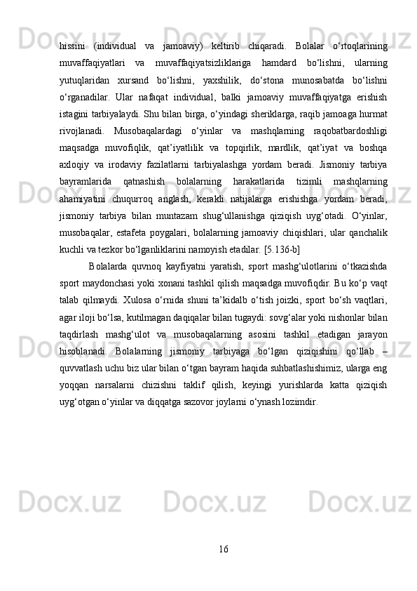 hissini   (individual   va   jamoaviy)   keltirib   chiqaradi.   Bolalar   o‘rtoqlarining
muvaffaqiyatlari   va   muvaffaqiyatsizliklariga   hamdard   bo‘lishni,   ularning
yutuqlaridan   xursand   bo‘lishni,   yaxshilik,   do‘stona   munosabatda   bo‘lishni
o‘rganadilar.   Ular   nafaqat   individual,   balki   jamoaviy   muvaffaqiyatga   erishish
istagini tarbiyalaydi. Shu bilan birga, o‘yindagi sheriklarga, raqib jamoaga hurmat
rivojlanadi.   Musobaqalardagi   o‘yinlar   va   mashqlarning   raqobatbardoshligi
maqsadga   muvofiqlik,   qat’iyatlilik   va   topqirlik,   mardlik,   qat’iyat   va   boshqa
axloqiy   va   irodaviy   fazilatlarni   tarbiyalashga   yordam   beradi.   Jismoniy   tarbiya
bayramlarida   qatnashish   bolalarning   harakatlarida   tizimli   mashqlarning
ahamiyatini   chuqurroq   anglash,   kerakli   natijalarga   erishishga   yordam   beradi,
jismoniy   tarbiya   bilan   muntazam   shug‘ullanishga   qiziqish   uyg‘otadi.   O‘yinlar,
musobaqalar,   estafeta   poygalari,   bolalarning   jamoaviy   chiqishlari,   ular   qanchalik
kuchli va tezkor bo‘lganliklarini namoyish etadilar.  [5.136-b]
Bolalarda   quvnoq   kayfiyatni   yaratish,   sport   mashg‘ulotlarini   o‘tkazishda
sport maydonchasi yoki xonani tashkil qilish maqsadga muvofiqdir. Bu ko‘p vaqt
talab   qilmaydi.   Xulosa   o‘rnida   shuni   ta’kidalb   o‘tish   joizki,   sport   bo‘sh   vaqtlari,
agar iloji bo‘lsa, kutilmagan daqiqalar bilan tugaydi: sovg‘alar yoki nishonlar bilan
taqdirlash   mashg‘ulot   va   musobaqalarning   asosini   tashkil   etadigan   jarayon
hisoblanadi.   Bolalarning   jismoniy   tarbiyaga   bo‘lgan   qiziqishini   qo‘llab   –
quvvatlash uchu biz ular bilan o‘tgan bayram haqida suhbatlashishimiz, ularga eng
yoqqan   narsalarni   chizishni   taklif   qilish,   keyingi   yurishlarda   katta   qiziqish
uyg‘otgan o‘yinlar va diqqatga sazovor joylarni o‘ynash lozimdir. 
16  
  