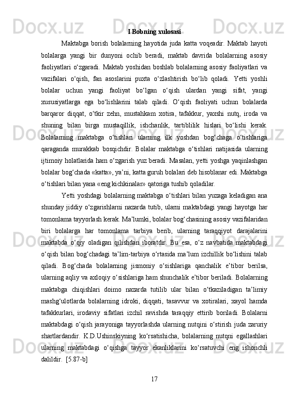 I Bobning xulosasi
Maktabga   borish   bolalarning   hayotida   juda   katta   voqeadir.   Maktab   hayoti
bolalarga   yangi   bir   dunyoni   ochib   beradi,   maktab   davrida   bolalarning   asosiy
faoliyatlari   o‘zgaradi.  Maktab  yoshidan  boshlab  bolalarning asosiy   faoliyatlari   va
vazifalari   o‘qish,   fan   asoslarini   puxta   o‘zlashtirish   bo‘lib   qoladi.   Yetti   yoshli
bolalar   uchun   yangi   faoliyat   bo‘lgan   o‘qish   ulardan   yangi   sifat,   yangi
xususiyatlarga   ega   bo‘lishlarini   talab   qiladi.   O‘qish   faoliyati   uchun   bolalarda
barqaror   diqqat,   o‘tkir   zehn,   mustahkam   xotira,   tafakkur,   yaxshi   nutq,   iroda   va
shuning   bilan   birga   mustaqillik,   ishchanlik,   tartiblilik   hislari   bo‘lishi   kerak.
Bolalarning   maktabga   o‘tishlari   ularning   ilk   yoshdan   bog‘chaga   o‘tishlariga
qaraganda   murakkab   bosqichdir.   Bolalar   maktabga   o‘tishlari   natijasida   ularning
ijtimoiy holatlarida ham o‘zgarish yuz beradi. Masalan, yetti yoshga yaqinlashgan
bolalar bog‘chada «katta», ya’ni, katta guruh bolalari deb hisoblanar edi. Maktabga
o‘tishlari bilan yana «eng kichkinalar» qatoriga tushib qoladilar.  
Yetti yoshdagi bolalarning maktabga o‘tishlari bilan yuzaga keladigan ana
shunday   jiddiy   o‘zgarishlarni   nazarda   tutib,   ularni   maktabdagi   yangi   hayotga   har
tomonlama tayyorlash kerak. Ma’lumki, bolalar bog‘chasining asosiy vazifalaridan
biri   bolalarga   har   tomonlama   tarbiya   berib,   ularning   taraqqiyot   darajalarini
maktabda   o‘qiy   oladigan   qilishdan   iboratdir.   Bu   esa,   o‘z   navbatida   maktabdagi
o‘qish  bilan bog‘chadagi  ta’lim-tarbiya  o‘rtasida ma’lum  izchillik bo‘lishini  talab
qiladi.   Bog‘chada   bolalarning   jismoniy   o‘sishlariga   qanchalik   e’tibor   berilsa,
ularning aqliy va axloqiy o‘sishlariga ham shunchalik e’tibor beriladi. Bolalarning
maktabga   chiqishlari   doimo   nazarda   tutilib   ular   bilan   o‘tkaziladigan   ta’limiy
mashg‘ulotlarda   bolalarning   idroki,   diqqati,   tasavvur   va   xotiralari,   xayol   hamda
tafakkurlari,   irodaviy   sifatlari   izchil   ravishda   taraqqiy   ettirib   boriladi.   Bolalarni
maktabdagi   o‘qish   jarayoniga   tayyorlashda   ularning   nutqini   o‘stirish   juda   zaruriy
shartlardandir.   K.D.Ushinskiyning   ko‘rsatishicha,   bolalarning   nutqni   egallashlari
ularning   maktabdagi   o‘qishga   tayyor   ekanliklarini   ko‘rsatuvchi   eng   ishonchli
dalildir.   [5.87-b]  
17  
  