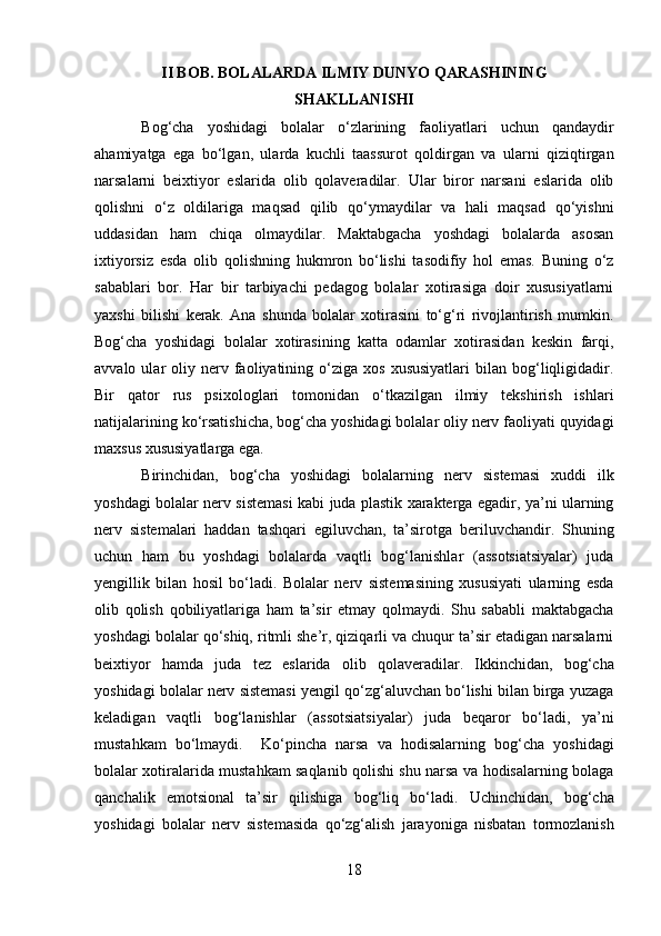 II BOB. BOLALARDA ILMIY DUNYO QARASHINING
SHAKLLANISHI
Bog‘cha   yoshidagi   bolalar   o‘zlarining   faoliyatlari   uchun   qandaydir
ahamiyatga   ega   bo‘lgan,   ularda   kuchli   taassurot   qoldirgan   va   ularni   qiziqtirgan
narsalarni   beixtiyor   eslarida   olib   qolaveradilar.   Ular   biror   narsani   eslarida   olib
qolishni   o‘z   oldilariga   maqsad   qilib   qo‘ymaydilar   va   hali   maqsad   qo‘yishni
uddasidan   ham   chiqa   olmaydilar.   Maktabgacha   yoshdagi   bolalarda   asosan
ixtiyorsiz   esda   olib   qolishning   hukmron   bo‘lishi   tasodifiy   hol   emas.   Buning   o‘z
sabablari   bor.   Har   bir   tarbiyachi   pedagog   bolalar   xotirasiga   doir   xususiyatlarni
yaxshi   bilishi   kerak.   Ana   shunda   bolalar   xotirasini   to‘g‘ri   rivojlantirish   mumkin.
Bog‘cha   yoshidagi   bolalar   xotirasining   katta   odamlar   xotirasidan   keskin   farqi,
avvalo  ular   oliy  nerv  faoliyatining  o‘ziga   xos  xususiyatlari   bilan  bog‘liqligidadir.
Bir   qator   rus   psixologlari   tomonidan   o‘tkazilgan   ilmiy   tekshirish   ishlari
natijalarining ko‘rsatishicha, bog‘cha yoshidagi bolalar oliy nerv faoliyati quyidagi
maxsus xususiyatlarga ega.  
Birinchidan,   bog‘cha   yoshidagi   bolalarning   nerv   sistemasi   xuddi   ilk
yoshdagi bolalar nerv sistemasi kabi juda plastik xarakterga egadir, ya’ni ularning
nerv   sistemalari   haddan   tashqari   egiluvchan,   ta’sirotga   beriluvchandir.   Shuning
uchun   ham   bu   yoshdagi   bolalarda   vaqtli   bog‘lanishlar   (assotsiatsiyalar)   juda
yengillik   bilan   hosil   bo‘ladi.   Bolalar   nerv   sistemasining   xususiyati   ularning   esda
olib   qolish   qobiliyatlariga   ham   ta’sir   etmay   qolmaydi.   Shu   sababli   maktabgacha
yoshdagi bolalar qo‘shiq, ritmli she’r, qiziqarli va chuqur ta’sir etadigan narsalarni
beixtiyor   hamda   juda   tez   eslarida   olib   qolaveradilar.   Ikkinchidan,   bog‘cha
yoshidagi bolalar nerv sistemasi yengil qo‘zg‘aluvchan bo‘lishi bilan birga yuzaga
keladigan   vaqtli   bog‘lanishlar   (assotsiatsiyalar)   juda   beqaror   bo‘ladi,   ya’ni
mustahkam   bo‘lmaydi.     Ko‘pincha   narsa   va   hodisalarning   bog‘cha   yoshidagi
bolalar xotiralarida mustahkam saqlanib qolishi shu narsa va hodisalarning bolaga
qanchalik   emotsional   ta’sir   qilishiga   bog‘liq   bo‘ladi.   Uchinchidan,   bog‘cha
yoshidagi   bolalar   nerv   sistemasida   qo‘zg‘alish   jarayoniga   nisbatan   tormozlanish
18  
  