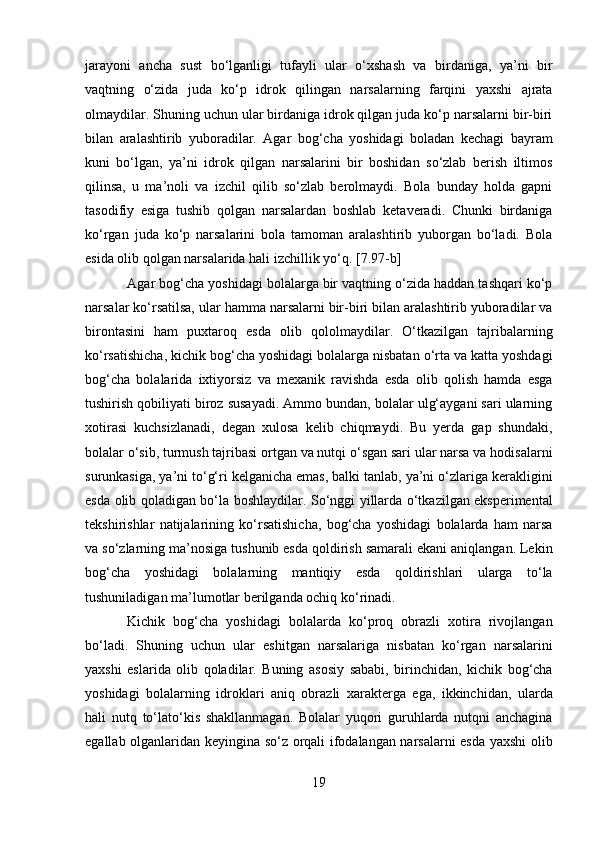jarayoni   ancha   sust   bo‘lganligi   tufayli   ular   o‘xshash   va   birdaniga,   ya’ni   bir
vaqtning   o‘zida   juda   ko‘p   idrok   qilingan   narsalarning   farqini   yaxshi   ajrata
olmaydilar. Shuning uchun ular birdaniga idrok qilgan juda ko‘p narsalarni bir-biri
bilan   aralashtirib   yuboradilar.   Agar   bog‘cha   yoshidagi   boladan   kechagi   bayram
kuni   bo‘lgan,   ya’ni   idrok   qilgan   narsalarini   bir   boshidan   so‘zlab   berish   iltimos
qilinsa,   u   ma’noli   va   izchil   qilib   so‘zlab   berolmaydi.   Bola   bunday   holda   gapni
tasodifiy   esiga   tushib   qolgan   narsalardan   boshlab   ketaveradi.   Chunki   birdaniga
ko‘rgan   juda   ko‘p   narsalarini   bola   tamoman   aralashtirib   yuborgan   bo‘ladi.   Bola
esida olib qolgan narsalarida hali izchillik yo‘q.  [7.97-b]
Agar bog‘cha yoshidagi bolalarga bir vaqtning o‘zida haddan tashqari ko‘p
narsalar ko‘rsatilsa, ular hamma narsalarni bir-biri bilan aralashtirib yuboradilar va
birontasini   ham   puxtaroq   esda   olib   qololmaydilar.   O‘tkazilgan   tajribalarning
ko‘rsatishicha, kichik bog‘cha yoshidagi bolalarga nisbatan o‘rta va katta yoshdagi
bog‘cha   bolalarida   ixtiyorsiz   va   mexanik   ravishda   esda   olib   qolish   hamda   esga
tushirish qobiliyati biroz susayadi. Ammo bundan, bolalar ulg‘aygani sari ularning
xotirasi   kuchsizlanadi,   degan   xulosa   kelib   chiqmaydi.   Bu   yerda   gap   shundaki,
bolalar o‘sib, turmush tajribasi ortgan va nutqi o‘sgan sari ular narsa va hodisalarni
surunkasiga, ya’ni to‘g‘ri kelganicha emas, balki tanlab, ya’ni o‘zlariga kerakligini
esda olib qoladigan bo‘la boshlaydilar. So‘nggi yillarda o‘tkazilgan eksperimental
tekshirishlar   natijalarining   ko‘rsatishicha,   bog‘cha   yoshidagi   bolalarda   ham   narsa
va so‘zlarning ma’nosiga tushunib esda qoldirish samarali ekani aniqlangan. Lekin
bog‘cha   yoshidagi   bolalarning   mantiqiy   esda   qoldirishlari   ularga   to‘la
tushuniladigan ma’lumotlar berilganda ochiq ko‘rinadi.  
Kichik   bog‘cha   yoshidagi   bolalarda   ko‘proq   obrazli   xotira   rivojlangan
bo‘ladi.   Shuning   uchun   ular   eshitgan   narsalariga   nisbatan   ko‘rgan   narsalarini
yaxshi   eslarida   olib   qoladilar.   Buning   asosiy   sababi,   birinchidan,   kichik   bog‘cha
yoshidagi   bolalarning   idroklari   aniq   obrazli   xarakterga   ega,   ikkinchidan,   ularda
hali   nutq   to‘lato‘kis   shakllanmagan.   Bolalar   yuqori   guruhlarda   nutqni   anchagina
egallab olganlaridan keyingina so‘z orqali ifodalangan narsalarni esda yaxshi olib
19  
  