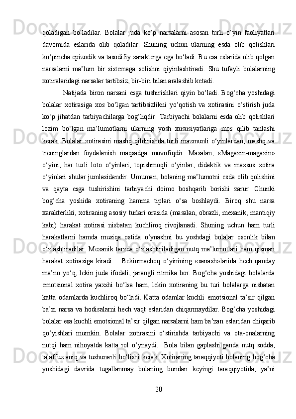 qoladigan   bo‘ladilar.   Bolalar   juda   ko‘p   narsalarni   asosan   turli   o‘yin   faoliyatlari
davomida   eslarida   olib   qoladilar.   Shuning   uchun   ularning   esda   olib   qolishlari
ko‘pincha epizodik va tasodifiy xarakterga ega bo‘ladi. Bu esa eslarida olib qolgan
narsalarni   ma’lum   bir   sistemaga   solishni   qiyinlashtiradi.   Shu   tufayli   bolalarning
xotiralaridagi narsalar tartibsiz, bir-biri bilan aralashib ketadi.  
Natijada   biron   narsani   esga   tushirishlari   qiyin   bo‘ladi.   Bog‘cha   yoshidagi
bolalar   xotirasiga   xos   bo‘lgan   tartibsizlikni   yo‘qotish   va   xotirasini   o‘stirish   juda
ko‘p   jihatdan   tarbiyachilarga   bog‘liqdir.   Tarbiyachi   bolalarni   esda   olib   qolishlari
lozim   bo‘lgan   ma’lumotlarni   ularning   yosh   xususiyatlariga   mos   qilib   tanlashi
kerak.  Bolalar   xotirasini   mashq   qildirishda   turli   mazmunli   o‘yinlardan,   mashq   va
treninglardan   foydalanish   maqsadga   muvofiqdir.   Masalan,   «Magazin-magazin»
o‘yini,   har   turli   loto   o‘yinlari,   topishmoqli   o‘yinlar,   didaktik   va   maxsus   xotira
o‘yinlari  shular  jumlasidandir. Umuman, bolaning ma’lumotni  esda  olib qolishini
va   qayta   esga   tushirishini   tarbiyachi   doimo   boshqarib   borishi   zarur.   Chunki
bog‘cha   yoshida   xotiraning   hamma   tiplari   o‘sa   boshlaydi.   Biroq   shu   narsa
xarakterliki, xotiraning asosiy turlari orasida (masalan, obrazli, mexanik, mantiqiy
kabi)   harakat   xotirasi   nisbatan   kuchliroq   rivojlanadi.   Shuning   uchun   ham   turli
harakatlarni   hamda   musiqa   ostida   o‘ynashni   bu   yoshdagi   bolalar   osonlik   bilan
o‘zlashtiradilar.  Mexanik  tarzda  o‘zlashtiriladigan  nutq  ma’lumotlari   ham   qisman
harakat   xotirasiga   kiradi.       Bekinmachoq   o‘yinining   «sanash»larida   hech   qanday
ma’no   yo‘q,   lekin   juda   ifodali,   jarangli   ritmika   bor.   Bog‘cha   yoshidagi   bolalarda
emotsional   xotira   yaxshi   bo‘lsa   ham,   lekin   xotiraning   bu   turi   bolalarga   nisbatan
katta   odamlarda   kuchliroq   bo‘ladi.   Katta   odamlar   kuchli   emotsional   ta’sir   qilgan
ba’zi narsa va hodisalarni hech vaqt  eslaridan chiqarmaydilar. Bog‘cha yoshidagi
bolalar esa kuchli emotsional ta’sir qilgan narsalarni ham ba’zan eslaridan chiqarib
qo‘yishlari   mumkin.   Bolalar   xotirasini   o‘stirishda   tarbiyachi   va   ota-onalarning
nutqi   ham   nihoyatda   katta   rol   o‘ynaydi.     Bola   bilan   gaplashilganda   nutq   sodda,
talaffuz aniq va tushunarli bo‘lishi kerak. Xotiraning taraqqiyoti bolaning bog‘cha
yoshidagi   davrida   tugallanmay   bolaning   bundan   keyingi   taraqqiyotida,   ya’ni
20  
  