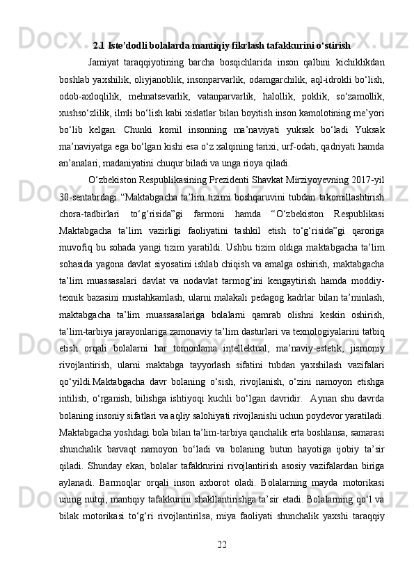 2.1 Iste’dodli bolalarda mantiqiy fikrlash tafakkurini o‘stirish
Jamiyat   taraqqiyotining   barcha   bosqichlarida   inson   qalbini   kichiklikdan
boshlab yaxshilik, oliyjanoblik, insonparvarlik, odamgarchilik, aql-idrokli bo‘lish,
odob-axloqlilik,   mehnatsevarlik,   vatanparvarlik,   halollik,   poklik,   so‘zamollik,
xushso‘zlilik, ilmli bo‘lish kabi xislatlar bilan boyitish inson kamolotining me’yori
bo‘lib   kelgan.   Chunki   komil   insonning   ma’naviyati   yuksak   bo‘ladi   Yuksak
ma’naviyatga ega bo‘lgan kishi esa o‘z xalqining tarixi, urf-odati, qadriyati hamda
an’analari, madaniyatini chuqur biladi va unga rioya qiladi. 
O‘zbekiston Respublikasining Prezidenti Shavkat Mirziyoyevning 2017-yil
30-sentabrdagi   “Maktabgacha   ta’lim   tizimi   boshqaruvini   tubdan   takomillashtirish
chora-tadbirlari   to‘g‘risida”gi   farmoni   hamda   “O‘zbekiston   Respublikasi
Maktabgacha   ta’lim   vazirligi   faoliyatini   tashkil   etish   to‘g‘risida”gi   qaroriga
muvofiq  bu  sohada  yangi  tizim   yaratildi.  Ushbu  tizim   oldiga  maktabgacha   ta’lim
sohasida yagona davlat siyosatini ishlab chiqish va amalga oshirish, maktabgacha
ta’lim   muassasalari   davlat   va   nodavlat   tarmog‘ini   kengaytirish   hamda   moddiy-
texnik bazasini  mustahkamlash, ularni malakali  pedagog kadrlar bilan ta’minlash,
maktabgacha   ta’lim   muassasalariga   bolalarni   qamrab   olishni   keskin   oshirish,
ta’lim-tarbiya jarayonlariga zamonaviy ta’lim dasturlari va texnologiyalarini tatbiq
etish   orqali   bolalarni   har   tomonlama   intellektual,   ma’naviy-estetik,   jismoniy
rivojlantirish,   ularni   maktabga   tayyorlash   sifatini   tubdan   yaxshilash   vazifalari
qo‘yildi.Maktabgacha   davr   bolaning   o‘sish,   rivojlanish,   o‘zini   namoyon   etishga
intilish,   o‘rganish,   bilishga   ishtiyoqi   kuchli   bo‘lgan   davridir.     Aynan   shu   davrda
bolaning insoniy sifatlari va aqliy salohiyati rivojlanishi uchun poydevor yaratiladi.
Maktabgacha yoshdagi bola bilan ta’lim-tarbiya qanchalik erta boshlansa, samarasi
shunchalik   barvaqt   namoyon   bo‘ladi   va   bolaning   butun   hayotiga   ijobiy   ta’sir
qiladi.   Shunday   ekan,   bolalar   tafakkurini   rivojlantirish   asosiy   vazifalardan   biriga
aylanadi.   Barmoqlar   orqali   inson   axborot   oladi.   Bolalarning   mayda   motorikasi
uning nutqi, mantiqiy tafakkurini shakllantirishga ta’sir etadi. Bolalarning qo‘l va
bilak   motorikasi   to‘g‘ri   rivojlantirilsa,   miya   faoliyati   shunchalik   yaxshi   taraqqiy
22  
  