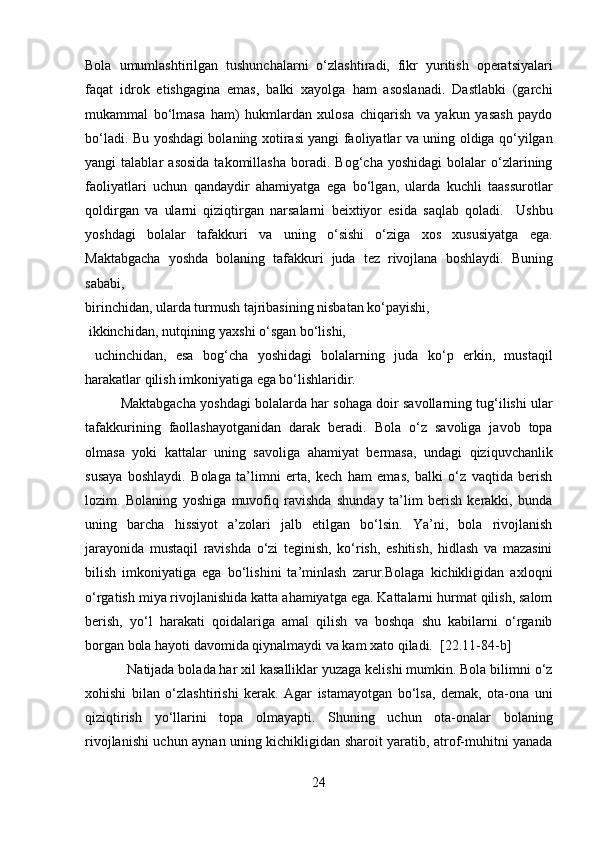 Bola   umumlashtirilgan   tushunchalarni   o‘zlashtiradi,   fikr   yuritish   operatsiyalari
faqat   idrok   etishgagina   emas,   balki   xayolga   ham   asoslanadi.   Dastlabki   (garchi
mukammal   bo‘lmasa   ham)   hukmlardan   xulosa   chiqarish   va   yakun   yasash   paydo
bo‘ladi. Bu yoshdagi bolaning xotirasi yangi faoliyatlar va uning oldiga qo‘yilgan
yangi   talablar   asosida   takomillasha   boradi.   Bog‘cha   yoshidagi   bolalar   o‘zlarining
faoliyatlari   uchun   qandaydir   ahamiyatga   ega   bo‘lgan,   ularda   kuchli   taassurotlar
qoldirgan   va   ularni   qiziqtirgan   narsalarni   beixtiyor   esida   saqlab   qoladi.     Ushbu
yoshdagi   bolalar   tafakkuri   va   uning   o‘sishi   o‘ziga   xos   xususiyatga   ega.
Maktabgacha   yoshda   bolaning   tafakkuri   juda   tez   rivojlana   boshlaydi.   Buning
sababi, 
birinchidan, ularda turmush tajribasining nisbatan ko‘payishi,
 ikkinchidan, nutqining yaxshi o‘sgan bo‘lishi,
  uchinchidan,   esa   bog‘cha   yoshidagi   bolalarning   juda   ko‘p   erkin,   mustaqil
harakatlar qilish imkoniyatiga ega bo‘lishlaridir. 
Maktabgacha yoshdagi bolalarda har sohaga doir savollarning tug‘ilishi ular
tafakkurining   faollashayotganidan   darak   beradi.   Bola   o‘z   savoliga   javob   topa
olmasa   yoki   kattalar   uning   savoliga   ahamiyat   bermasa,   undagi   qiziquvchanlik
susaya   boshlaydi.   Bolaga   ta’limni   erta,   kech   ham   emas,   balki   o‘z   vaqtida   berish
lozim.   Bolaning   yoshiga   muvofiq   ravishda   shunday   ta’lim   berish   kerakki,   bunda
uning   barcha   hissiyot   a’zolari   jalb   etilgan   bo‘lsin.   Ya’ni,   bola   rivojlanish
jarayonida   mustaqil   ravishda   o‘zi   teginish,   ko‘rish,   eshitish,   hidlash   va   mazasini
bilish   imkoniyatiga   ega   bo‘lishini   ta’minlash   zarur.Bolaga   kichikligidan   axloqni
o‘rgatish miya rivojlanishida katta ahamiyatga ega. Kattalarni hurmat qilish, salom
berish,   yo‘l   harakati   qoidalariga   amal   qilish   va   boshqa   shu   kabilarni   o‘rganib
borgan bola hayoti davomida qiynalmaydi va kam xato qiladi.   [22.11-84-b]
Natijada bolada har xil kasalliklar yuzaga kelishi mumkin. Bola bilimni o‘z
xohishi   bilan   o‘zlashtirishi   kerak.   Agar   istamayotgan   bo‘lsa,   demak,   ota-ona   uni
qiziqtirish   yo‘llarini   topa   olmayapti.   Shuning   uchun   ota-onalar   bolaning
rivojlanishi uchun aynan uning kichikligidan sharoit yaratib, atrof-muhitni yanada
24  
  