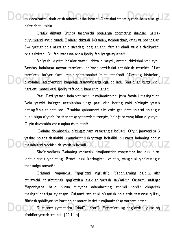 munosabatini idrok etish takomillasha boradi. Chizishni un va qumda ham amalga
oshirish mumkin.
Grafik   diktant.   Bunda   tarbiyachi   bolalarga   geometrik   shakllar,   narsa-
buyumlarni aytib turadi. Bolalar chizadi. Masalan, uchburchak, qush va boshqalar.
3–4   yashar   bola   narsalar   o‘rtasidagi   bog‘lanishni   farqlab   oladi   va   o‘z   faoliyatini
rejalashtiradi. Bu faoliyat asta-sekin ijodiy faoliyatga aylanadi.
Bo‘yash.   Ayrim   bolalar   yaxshi   chiza   olmaydi,   ammo   chizishni   xohlaydi.
Bunday   bolalarga   tayyor   rasmlarni   bo‘yash   vazifasini   topshirish   mumkin.   Ular
rasmlarni   bo‘yar   ekan,   ertak   qahramonlari   bilan   tanishadi.   Ularning   kiyimlari,
qiyofalari,   atrof-muhiti   haqidagi   tasavvurlarga   ega   bo‘ladi.   Shu   bilan   birga,   qo‘l
harakati motorikasi, ijodiy tafakkuri ham rivojlanadi.
Pazl.   Pazl   yasash   bola   xotirasini   rivojlantiruvchi   juda   foydali   mashg‘ulot.
Bola   yaxshi   ko‘rgan   rasmlardan   unga   pazl   olib   bering   yoki   o‘zingiz   yasab
bering.Bolalar   dominosi.   Ertaklar   qahramoni   aks   ettirilgan   dominolarni   bolangiz
bilan birga o‘ynab, ba’zida unga yutqazib tursangiz, bola juda zavq bilan o‘ynaydi.
O‘yin davomida esa u aqlan rivojlanadi.
  Bolalar   dominosini   o‘zingiz   ham   yasasangiz   bo‘ladi.   O‘yin   jarayonida   3
yashar  bolada dastlabki  umumlashtirish yuzaga keladiki, bu narsa bolaning oddiy
masalalarni yechishida yordam beradi.
She’r   yodlash.   Bolaning   xotirasini   rivojlantirish   maqsadida   har   kuni   bitta
kichik   she’r   yodlating.   Ertasi   kuni   kechagisini   eslatib,   yangisini   yodlatsangiz
maqsadga muvofiq.
Origami   (yaponcha,   “qog‘ozni   yig‘ish”).   Yaponlarning   qalbini   aks
ettiruvchi,   to‘rtburchak   qog‘ozdan   shakllar   yasash   san’atidir.   Origami   nafaqat
Yaponiyada,   balki   butun   dunyoda   odamlarning   sevimli   hordiq   chiqarish
mashg‘ulotlariga   aylangan.   Origami   san’atini   o‘rgatish   bolalarda   tasavvur   qilish,
fikrlash qobiliyati va barmoqlar motorikasini rivojlantirishga yordam beradi.
Kusudami   (yaponcha,   “dori”,   “shar”).   Yaponlarning   qog‘ozdan   yumaloq
shakllar yasash san’ati.   [22.14-b]
26  
  