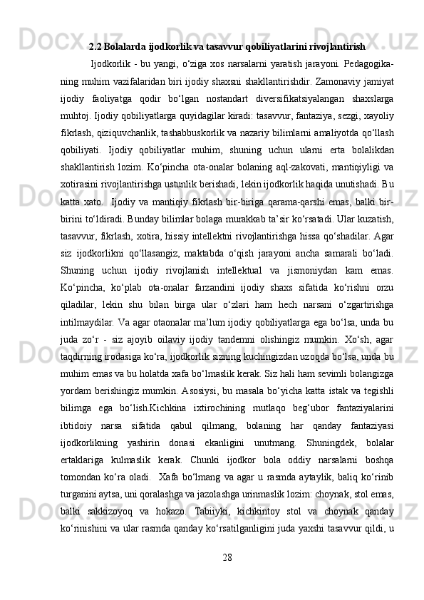 2.2 Bolalarda ijodkorlik va tasavvur qobiliyatlarini rivojlantirish
Ijodkorlik - bu yangi, o‘ziga xos narsalarni  yaratish jarayoni. Pedagogika-
ning muhim vazifalaridan biri ijodiy shaxsni shakllantirishdir. Zamonaviy jamiyat
ijodiy   faoliyatga   qodir   bo‘lgan   nostandart   diversifikatsiyalangan   shaxslarga
muhtoj. Ijodiy qobiliyatlarga quyidagilar kiradi: tasavvur, fantaziya, sezgi, xayoliy
fikrlash, qiziquvchanlik, tashabbuskorlik va nazariy bilimlarni amaliyotda qo‘llash
qobiliyati.   Ijodiy   qobiliyatlar   muhim,   shuning   uchun   ularni   erta   bolalikdan
shakllantirish   lozim.   Ko‘pincha   ota-onalar   bolaning   aql-zakovati,   mantiqiyligi   va
xotirasini rivojlantirishga ustunlik berishadi, lekin ijodkorlik haqida unutishadi. Bu
katta   xato.     Ijodiy   va   mantiqiy   fikrlash   bir-biriga   qarama-qarshi   emas,   balki   bir-
birini to‘ldiradi. Bunday bilimlar bolaga murakkab ta’sir ko‘rsatadi. Ular kuzatish,
tasavvur, fikrlash, xotira, hissiy intellektni rivojlantirishga hissa qo‘shadilar. Agar
siz   ijodkorlikni   qo‘llasangiz,   maktabda   o‘qish   jarayoni   ancha   samarali   bo‘ladi.
Shuning   uchun   ijodiy   rivojlanish   intellektual   va   jismoniydan   kam   emas.
Ko‘pincha,   ko‘plab   ota-onalar   farzandini   ijodiy   shaxs   sifatida   ko‘rishni   orzu
qiladilar,   lekin   shu   bilan   birga   ular   o‘zlari   ham   hech   narsani   o‘zgartirishga
intilmaydilar. Va agar otaonalar ma’lum ijodiy qobiliyatlarga ega bo‘lsa, unda bu
juda   zo‘r   -   siz   ajoyib   oilaviy   ijodiy   tandemni   olishingiz   mumkin.   Xo‘sh,   agar
taqdirning irodasiga ko‘ra, ijodkorlik sizning kuchingizdan uzoqda bo‘lsa, unda bu
muhim emas va bu holatda xafa bo‘lmaslik kerak. Siz hali ham sevimli bolangizga
yordam   berishingiz   mumkin.   Asosiysi,   bu   masala   bo‘yicha   katta   istak   va   tegishli
bilimga   ega   bo‘lish.Kichkina   ixtirochining   mutlaqo   beg‘ubor   fantaziyalarini
ibtidoiy   narsa   sifatida   qabul   qilmang,   bolaning   har   qanday   fantaziyasi
ijodkorlikning   yashirin   donasi   ekanligini   unutmang.   Shuningdek,   bolalar
ertaklariga   kulmaslik   kerak.   Chunki   ijodkor   bola   oddiy   narsalarni   boshqa
tomondan   ko‘ra   oladi.     Xafa   bo‘lmang   va   agar   u   rasmda   aytaylik,   baliq   ko‘rinib
turganini aytsa, uni qoralashga va jazolashga urinmaslik lozim: choynak, stol emas,
balki   sakkizoyoq   va   hokazo.   Tabiiyki,   kichkintoy   stol   va   choynak   qanday
ko‘rinishini va ular rasmda qanday ko‘rsatilganligini juda yaxshi tasavvur qildi, u
28  
  