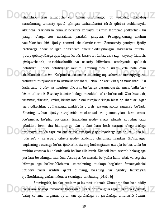 shunchaki   orzu   qilmoqchi   edi.   Shuni   unutmangki,   bu   yoshdagi   chaqaloq
narsalarning   umumiy   qabul   qilingan   tushunchasini   idrok   qilishni   xohlamaydi,
aksincha,   tasavvurga   erkinlik   berishni   xohlaydi   Yanush   Korchak   Ijodkorlik   -   bu
yangi,   o‘ziga   xos   narsalarni   yaratish   jarayoni.   Pedagogikaning   muhim
vazifalaridan   biri   ijodiy   shaxsni   shakllantirishdir.   Zamonaviy   jamiyat   ijodiy
faoliyatga   qodir   bo‘lgan   nostandart   diversifikatsiyalangan   shaxslarga   muhtoj.
Ijodiy qobiliyatlarga quyidagilar kiradi: tasavvur, fantaziya, sezgi, xayoliy fikrlash,
qiziquvchanlik,   tashabbuskorlik   va   nazariy   bilimlarni   amaliyotda   qo‘llash
qobiliyati.   Ijodiy   qobiliyatlar   muhim,   shuning   uchun   ularni   erta   bolalikdan
shakllantirish   lozim.   Ko‘pincha   ota-onalar   bolaning   aql-zakovati,   mantiqiyligi   va
xotirasini rivojlantirishga ustunlik berishadi, lekin ijodkorlik haqida unutishadi. Bu
katta   xato.   Ijodiy   va   mantiqiy   fikrlash   bir-biriga   qarama-qarshi   emas,   balki   bir-
birini to‘ldiradi. Bunday bilimlar bolaga murakkab ta’sir ko‘rsatadi. Ular kuzatish,
tasavvur, fikrlash, xotira, hissiy intellektni rivojlantirishga hissa qo‘shadilar. Agar
siz   ijodkorlikni   qo‘llasangiz,   maktabda   o‘qish   jarayoni   ancha   samarali   bo‘ladi.
Shuning   uchun   ijodiy   rivojlanish   intellektual   va   jismoniydan   kam   emas.
Ko‘pincha,   ko‘plab   ota-onalar   farzandini   ijodiy   shaxs   sifatida   ko‘rishni   orzu
qiladilar,   lekin   shu   bilan   birga   ular   o‘zlari   ham   hech   narsani   o‘zgartirishga
intilmaydilar. Va agar ota-onalar ma’lum ijodiy qobiliyatlarga ega bo‘lsa, unda bu
juda   zo‘r   -   siz   ajoyib   oilaviy   ijodiy   tandemni   olishingiz   mumkin.   Xo‘sh,   agar
taqdirning irodasiga ko‘ra, ijodkorlik sizning kuchingizdan uzoqda bo‘lsa, unda bu
muhim emas va bu holatda xafa bo‘lmaslik kerak. Siz hali ham sevimli bolangizga
yordam   berishingiz   mumkin.   Asosiysi,   bu   masala   bo‘yicha   katta   istak   va   tegishli
bilimga   ega   bo‘lish.Kichkina   ixtirochining   mutlaqo   beg‘ubor   fantaziyalarini
ibtidoiy   narsa   sifatida   qabul   qilmang,   bolaning   har   qanday   fantaziyasi
ijodkorlikning yashirin donasi ekanligini unutmang. [24.61-b]
Shuningdek, bolalar ertaklariga kulmaslik kerak.  Chunki ijodkor bola oddiy
narsalarni boshqa tomondan ko‘ra oladi. Xafa bo‘lmang va agar u rasmda aytaylik,
baliq   ko‘rinib   turganini   aytsa,   uni   qoralashga   va   jazolashga   urinmaslik   lozim:
29  
  
