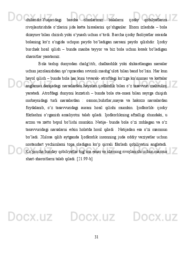 chilaridir.Yuqoridagi   barcha   olimlarimiz   bolalarni   ijodiy   qobilyatlarini
rivojlantirishda   o‘zlarini   jida   katta   hissalarini   qo‘shganlar.   Ilhom   izlashda   –   bola
dizayner bilan chizish yoki o‘ynash uchun o‘tirdi. Barcha ijodiy faoliyatlar orasida
bolaning   ko‘z   o‘ngida   uchqun   paydo   bo‘ladigan   narsani   paydo   qilishdir.   Ijodiy
burchak   hosil   qilish   –   bunda   manba   tayyor   va   biz   bola   uchun   kerak   bo‘ladigan
sharoitlar yaratamiz.  
Bola   tashqi   dunyodan   chalg‘itib,   chalkashlik   yoki   shikastlangan   narsalar
uchun jazolanishdan qo‘rqmasdan sevimli mashg‘uloti bilan band bo‘lsin. Har kun
hayol qilish – bunda bola har kuni tevarak- atrofdagi ko‘zga ko‘rinmas va kattalar
anglamas   darajadagi   narsalardan   hayolan  ijodkorlik  bilan  o‘z  tasavvuri  mahsulinj
yaratadi.  Atrofdagi   dunyoni   kuzatish   –  bunda   bola  ota-onasi   bilan   sayrga  chiqish
mobaynidagi   turli   narsalardan   :   osmon,bulutlar,maysa   va   hakozo   narsalardan
foydalanib,   o‘z   tasavvuridagi   aurani   hosil   qilishi   mumkin.   Ijodkorlik-   ijodiy
fikrlashni   o‘rganish   amaliyotni   talab   qiladi.   Ijodkorlikning   afzalligi   shundaki,   u
arzon   va   xatto   bepul   bo‘lishi   mumkin.   Natija-   bunda   bola   o‘zi   xohlagan   va   o‘z
tasavvuridagi   narsalarni   erkin   holatda   hosil   qiladi   .   Natijadan   esa   o‘zi   mamnun
bo‘ladi.   Xulosa   qilib   aytganda   Ijodkorlik   insonning   juda   oddiy   vaziyatlar   uchun
nostandart   yechimlarni   topa   oladigan   ko‘p   qirrali   fikrlash   qobiliyatini   anglatadi.
Ko‘pincha bunday qobiliyatlar tug‘ma emas va ularning rivojlanishi uchun maxsus
shart-sharoitlarni talab qiladi.  [21.99-b]
   
31  
  