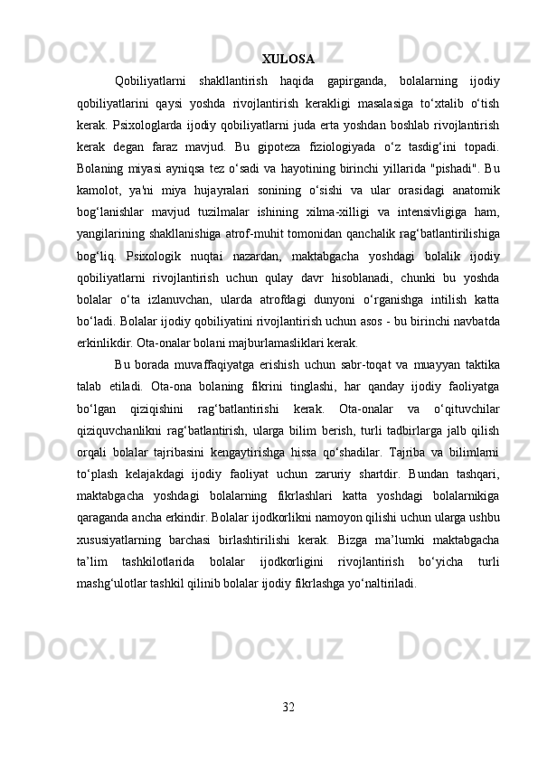 XULOSA  
Qobiliyatlarni   shakllantirish   haqida   gapirganda,   bolalarning   ijodiy
qobiliyatlarini   qaysi   yoshda   rivojlantirish   kerakligi   masalasiga   to‘xtalib   o‘tish
kerak.  Psixologlarda   ijodiy   qobiliyatlarni   juda  erta   yoshdan   boshlab   rivojlantirish
kerak   degan   faraz   mavjud.   Bu   gipoteza   fiziologiyada   o‘z   tasdig‘ini   topadi.
Bolaning   miyasi   ayniqsa   tez   o‘sadi   va   hayotining   birinchi   yillarida   "pishadi".   Bu
kamolot,   ya'ni   miya   hujayralari   sonining   o‘sishi   va   ular   orasidagi   anatomik
bog‘lanishlar   mavjud   tuzilmalar   ishining   xilma-xilligi   va   intensivligiga   ham,
yangilarining  shakllanishiga   atrof-muhit   tomonidan  qanchalik  rag‘batlantirilishiga
bog‘liq.   Psixologik   nuqtai   nazardan,   maktabgacha   yoshdagi   bolalik   ijodiy
qobiliyatlarni   rivojlantirish   uchun   qulay   davr   hisoblanadi,   chunki   bu   yoshda
bolalar   o‘ta   izlanuvchan,   ularda   atrofdagi   dunyoni   o‘rganishga   intilish   katta
bo‘ladi. Bolalar ijodiy qobiliyatini rivojlantirish uchun asos - bu birinchi navbatda
erkinlikdir. Ota-onalar bolani majburlamasliklari kerak.  
Bu   borada   muvaffaqiyatga   erishish   uchun   sabr-toqat   va   muayyan   taktika
talab   etiladi.   Ota-ona   bolaning   fikrini   tinglashi,   har   qanday   ijodiy   faoliyatga
bo‘lgan   qiziqishini   rag‘batlantirishi   kerak.   Ota-onalar   va   o‘qituvchilar
qiziquvchanlikni   rag‘batlantirish,   ularga   bilim   berish,   turli   tadbirlarga   jalb   qilish
orqali   bolalar   tajribasini   kengaytirishga   hissa   qo‘shadilar.   Tajriba   va   bilimlarni
to‘plash   kelajakdagi   ijodiy   faoliyat   uchun   zaruriy   shartdir.   Bundan   tashqari,
maktabgacha   yoshdagi   bolalarning   fikrlashlari   katta   yoshdagi   bolalarnikiga
qaraganda ancha erkindir. Bolalar ijodkorlikni namoyon qilishi uchun ularga ushbu
xususiyatlarning   barchasi   birlashtirilishi   kerak.   Bizga   ma’lumki   maktabgacha
ta’lim   tashkilotlarida   bolalar   ijodkorligini   rivojlantirish   bo‘yicha   turli
mashg‘ulotlar tashkil qilinib bolalar ijodiy fikrlashga yo‘naltiriladi. 
   
32  
  
