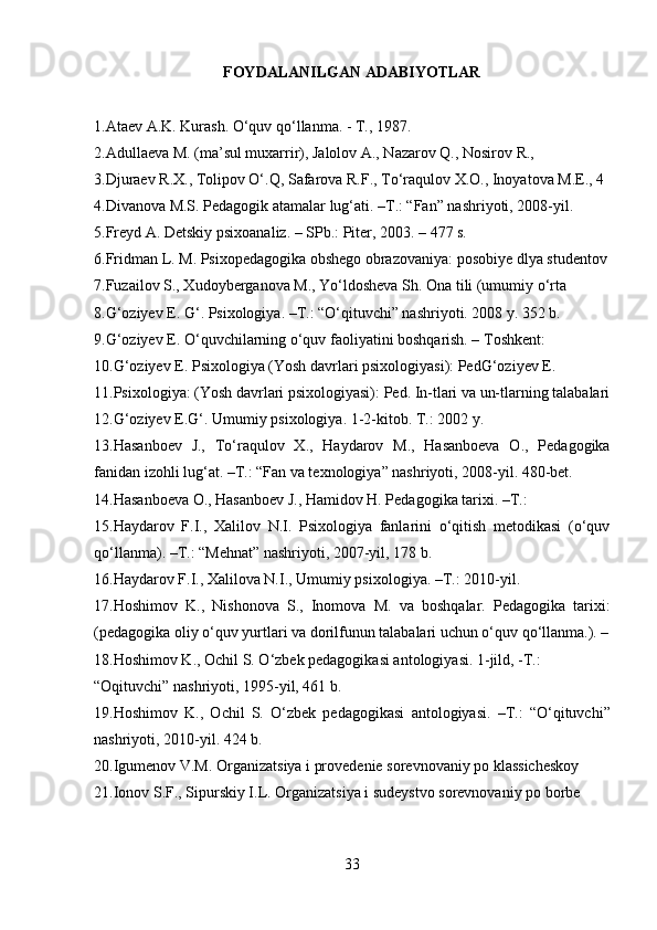 FOYDALANILGAN ADABIYOTLAR 
 
1.Ataev A.K. Kurash.  O‘quv qo‘llanma. - T., 1987. 
2.Adullaeva M. (ma’sul muxarrir), Jalolov A., Nazarov Q., Nosirov R.,  
3.Djuraev R.X., Tolipov O‘.Q, Safarova R.F., To‘raqulov X.O., Inoyatova M.E., 4 
4.Divanova M.S. Pedagogik atamalar lug‘ati. –T.: “Fan” nashriyoti, 2008-yil. 
5.Freyd A. Detskiy psixoanaliz. – SPb.: Piter, 2003. – 477 s. 
6.Fridman L. M. Psixopedagogika obshego obrazovaniya: posobiye dlya studentov
7.Fuzailov S., Xudoyberganova M., Yo‘ldosheva Sh. Ona tili (umumiy o‘rta  
8.G‘oziyev E. G‘. Psixologiya. –T.: “O‘qituvchi” nashriyoti. 2008 y. 352 b. 
9.G‘oziyev E. O‘quvchilarning o‘quv faoliyatini boshqarish. – Toshkent:  
10.G‘oziyev E. Psixologiya (Yosh davrlari psixologiyasi): PedG‘oziyev E. 
11.Psixologiya: (Yosh davrlari psixologiyasi): Ped. In-tlari va un-tlarning talabalari
12.G‘oziyev E.G‘. Umumiy psixologiya. 1-2-kitob. T.: 2002 y. 
13.Hasanboev   J.,   To‘raqulov   X.,   Haydarov   M.,   Hasanboeva   O.,   Pedagogika
fanidan izohli lug‘at. –T.: “Fan va texnologiya” nashriyoti, 2008-yil. 480-bet. 
14.Hasanboeva O., Hasanboev J., Hamidov H. Pedagogika tarixi. –T.:  
15.Haydarov   F.I.,   Xalilov   N.I.   Psixologiya   fanlarini   o‘qitish   metodikasi   (o‘quv
qo‘llanma). –T.: “Mehnat” nashriyoti, 2007-yil, 178 b. 
16.Haydarov F.I., Xalilova N.I., Umumiy psixologiya. –T.: 2010-yil. 
17.Hoshimov   K.,   Nishonova   S.,   Inomova   M.   va   boshqalar.   Pedagogika   tarixi:
(pedagogika oliy o‘quv yurtlari va dorilfunun talabalari uchun o‘quv qo‘llanma.). –
18.Hoshimov K., Ochil S. O‘zbek pedagogikasi antologiyasi. 1-jild, -T.: 
“Oqituvchi” nashriyoti, 1995-yil, 461 b. 
19.Hoshimov   K.,   Ochil   S.   O‘zbek   pedagogikasi   antologiyasi.   –T.:   “O‘qituvchi”
nashriyoti, 2010-yil. 424 b. 
20.Igumenov V.M. Organizatsiya i provedenie sorevnovaniy po klassicheskoy 
21.Ionov S.F., Sipurskiy I.L. Organizatsiya i sudeystvo sorevnovaniy po borbe 
33  
  