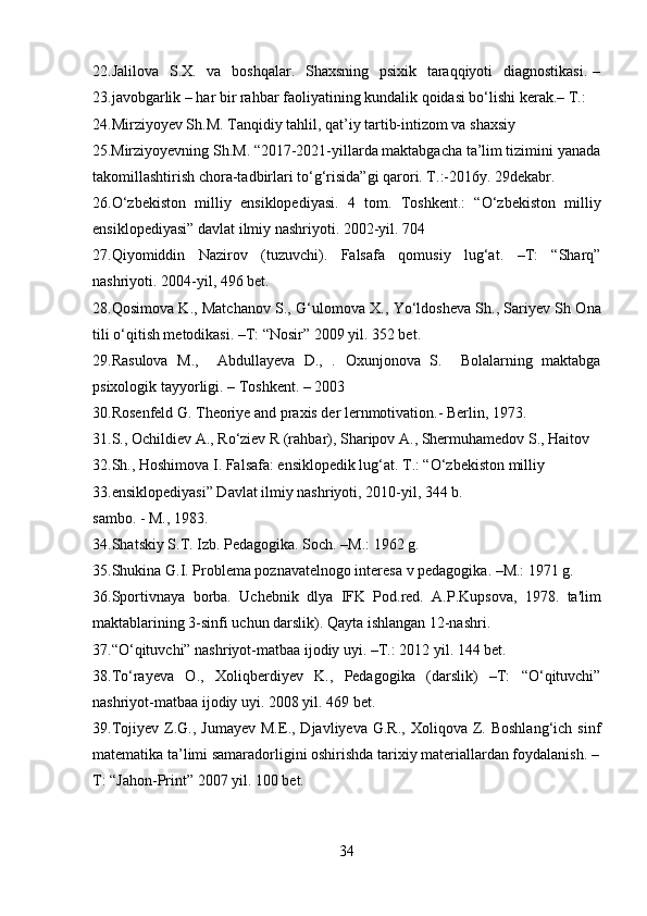 22.Jalilova   S.X.   va   boshqalar.   Shaxsning   psixik   taraqqiyoti    diagnostikasi.  –
23.javobgarlik – har bir rahbar faoliyatining kundalik qoidasi bo‘lishi kerak.– T.:  
24.Mirziyoyev Sh.M. Tanqidiy tahlil, qat’iy tartib-intizom va shaxsiy 
25.Mirziyoyevning Sh.M. “2017-2021-yillarda maktabgacha ta’lim tizimini yanada
takomillashtirish chora-tadbirlari to‘g‘risida”gi qarori. T.:-2016y. 29dekabr. 
26.O‘zbekiston   milliy   ensiklopediyasi.   4   tom.   Toshkent.:   “O‘zbekiston   milliy
ensiklopediyasi” davlat ilmiy nashriyoti. 2002-yil. 704 
27.Qiyomiddin   Nazirov   (tuzuvchi).   Falsafa   qomusiy   lug‘at.   –T:   “Sharq”
nashriyoti. 2004-yil, 496 bet. 
28.Qosimova K., Matchanov S., G‘ulomova X., Yo‘ldosheva Sh., Sariyev Sh Ona
tili o‘qitish metodikasi. –T: “Nosir” 2009 yil. 352 bet. 
29.Rasulova   M.,     Abdullayeva   D.,   .   Oxunjonova   S.     Bolalarning   maktabga
psixologik tayyorligi. – Toshkent. – 2003 
30.Rosenfeld G. Theoriye and praxis der lernmotivation.- Berlin, 1973. 
31.S., Ochildiev A., Ro‘ziev R (rahbar), Sharipov A., Shermuhamedov S., Haitov 
32.Sh., Hoshimova I. Falsafa: ensiklopedik lug‘at. T.: “O‘zbekiston milliy 
33.ensiklopediyasi” Davlat ilmiy nashriyoti, 2010-yil, 344 b. 
sambo. - M., 1983. 
34.Shatskiy S.T. Izb.  Pedagogika. Soch. –M.: 1962 g. 
35.Shukina G.I. Problema poznavatelnogo interesa v pedagogika. –M.: 1971 g. 
36.Sportivnaya   borba.   Uchebnik   dlya   IFK   Pod.red.   A.P.Kupsova,   1978.   ta'lim
maktablarining 3-sinfi uchun darslik). Qayta ishlangan 12-nashri. 
37.“O‘qituvchi” nashriyot-matbaa ijodiy uyi. –T.: 2012 yil. 144 bet. 
38.To‘rayeva   O.,   Xoliqberdiyev   K.,   Pedagogika   (darslik)   –T:   “O‘qituvchi”
nashriyot-matbaa ijodiy uyi. 2008 yil. 469 bet. 
39.Tojiyev  Z.G.,  Jumayev   M.E.,  Djavliyeva  G.R.,  Xoliqova   Z.  Boshlang‘ich   sinf
matematika ta’limi samaradorligini oshirishda tarixiy materiallardan foydalanish. –
T: “Jahon-Print” 2007 yil. 100 bet. 
34  
  
