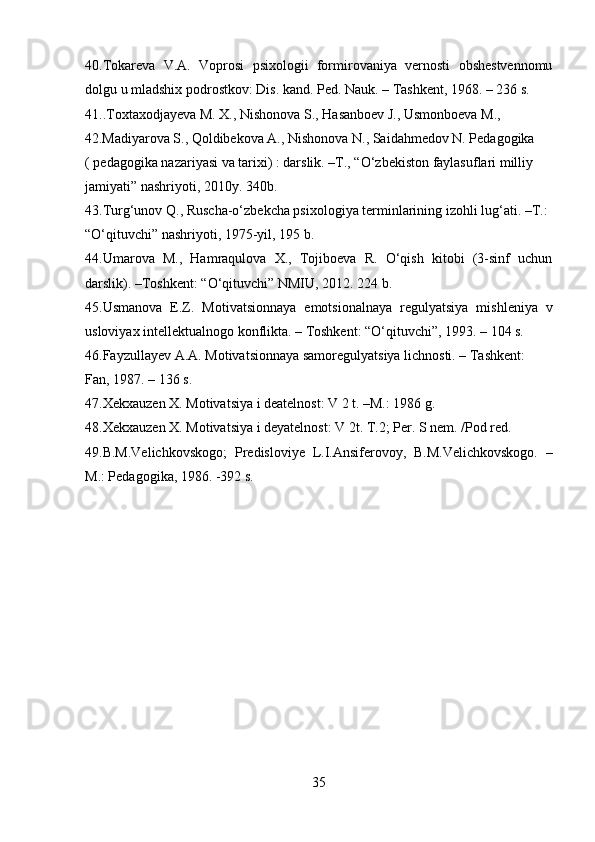 40.Tokareva   V.A.   Voprosi   psixologii   formirovaniya   vernosti   obshestvennomu
dolgu u mladshix podrostkov: Dis. kand. Ped. Nauk. – Tashkent, 1968. – 236 s. 
41..Toxtaxodjayeva M. X., Nishonova S., Hasanboev J., Usmonboeva M., 
42.Madiyarova S., Qoldibekova A., Nishonova N., Saidahmedov N. Pedagogika 
( pedagogika nazariyasi va tarixi) : darslik. –T., “O‘zbekiston faylasuflari milliy 
jamiyati” nashriyoti, 2010y. 340b. 
43.Turg‘unov Q., Ruscha-o‘zbekcha psixologiya terminlarining izohli lug‘ati. –T.: 
“O‘qituvchi” nashriyoti, 1975-yil, 195 b. 
44.Umarova   M.,   Hamraqulova   X.,   Tojiboeva   R.   O‘qish   kitobi   (3-sinf   uchun
darslik). –Toshkent: “O‘qituvchi” NMIU, 2012. 224 b. 
45.Usmanova   E.Z.   Motivatsionnaya   emotsionalnaya   regulyatsiya   mishleniya   v
usloviyax intellektualnogo konflikta. – Toshkent: “O‘qituvchi”, 1993. – 104 s. 
46.Fayzullayev A.A. Motivatsionnaya samoregulyatsiya lichnosti. – Tashkent: 
Fan, 1987. – 136 s. 
47.Xekxauzen X. Motivatsiya i deatelnost: V 2 t. –M.: 1986 g. 
48.Xekxauzen X. Motivatsiya i deyatelnost: V 2t. T.2; Per. S nem. /Pod red. 
49.B.M.Velichkovskogo;   Predisloviye   L.I.Ansiferovoy,   B.M.Velichkovskogo.   –
M.: Pedagogika, 1986. -392 s. 
35  
  