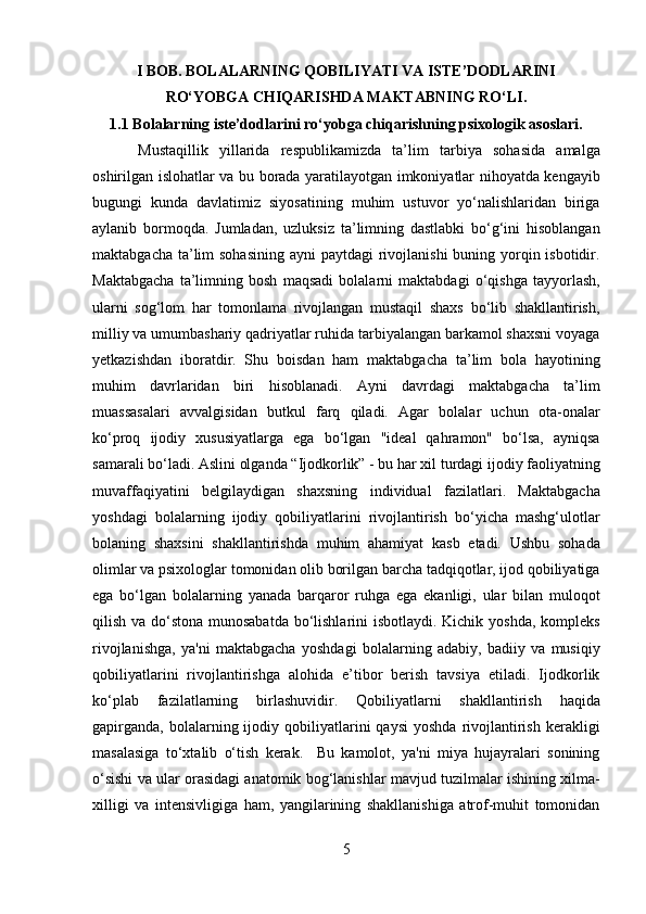 I BOB. BOLALARNING QOBILIYATI VA ISTE’DODLARINI
RO‘YOBGA CHIQARISHDA MAKTABNING RO‘LI.
1.1 Bolalarning iste’dodlarini ro‘yobga chiqarishning psixologik asoslari.
Mustaqillik   yillarida   respublikamizda   ta’lim   tarbiya   sohasida   amalga
oshirilgan islohatlar va bu borada yaratilayotgan imkoniyatlar nihoyatda kengayib
bugungi   kunda   davlatimiz   siyosatining   muhim   ustuvor   yo‘nalishlaridan   biriga
aylanib   bormoqda.   Jumladan,   uzluksiz   ta’limning   dastlabki   bo‘g‘ini   hisoblangan
maktabgacha ta’lim  sohasining ayni  paytdagi  rivojlanishi  buning yorqin isbotidir.
Maktabgacha   ta’limning   bosh   maqsadi   bolalarni   maktabdagi   o‘qishga   tayyorlash,
ularni   sog‘lom   har   tomonlama   rivojlangan   mustaqil   shaxs   bo‘lib   shakllantirish,
milliy va umumbashariy qadriyatlar ruhida tarbiyalangan barkamol shaxsni voyaga
yetkazishdan   iboratdir.   Shu   boisdan   ham   maktabgacha   ta’lim   bola   hayotining
muhim   davrlaridan   biri   hisoblanadi.   Ayni   davrdagi   maktabgacha   ta’lim
muassasalari   avvalgisidan   butkul   farq   qiladi.   Agar   bolalar   uchun   ota-onalar
ko‘proq   ijodiy   xususiyatlarga   ega   bo‘lgan   "ideal   qahramon"   bo‘lsa,   ayniqsa
samarali bo‘ladi. Aslini olganda “Ijodkorlik” - bu har xil turdagi ijodiy faoliyatning
muvaffaqiyatini   belgilaydigan   shaxsning   individual   fazilatlari.   Maktabgacha
yoshdagi   bolalarning   ijodiy   qobiliyatlarini   rivojlantirish   bo‘yicha   mashg‘ulotlar
bolaning   shaxsini   shakllantirishda   muhim   ahamiyat   kasb   etadi.   Ushbu   sohada
olimlar va psixologlar tomonidan olib borilgan barcha tadqiqotlar, ijod qobiliyatiga
ega   bo‘lgan   bolalarning   yanada   barqaror   ruhga   ega   ekanligi,   ular   bilan   muloqot
qilish va do‘stona munosabatda  bo‘lishlarini isbotlaydi. Kichik yoshda, kompleks
rivojlanishga,   ya'ni   maktabgacha   yoshdagi   bolalarning   adabiy,   badiiy   va   musiqiy
qobiliyatlarini   rivojlantirishga   alohida   e’tibor   berish   tavsiya   etiladi.   Ijodkorlik
ko‘plab   fazilatlarning   birlashuvidir.   Qobiliyatlarni   shakllantirish   haqida
gapirganda,   bolalarning  ijodiy  qobiliyatlarini   qaysi  yoshda   rivojlantirish  kerakligi
masalasiga   to‘xtalib   o‘tish   kerak.     Bu   kamolot,   ya'ni   miya   hujayralari   sonining
o‘sishi va ular orasidagi anatomik bog‘lanishlar mavjud tuzilmalar ishining xilma-
xilligi   va   intensivligiga   ham,   yangilarining   shakllanishiga   atrof-muhit   tomonidan
5  
  