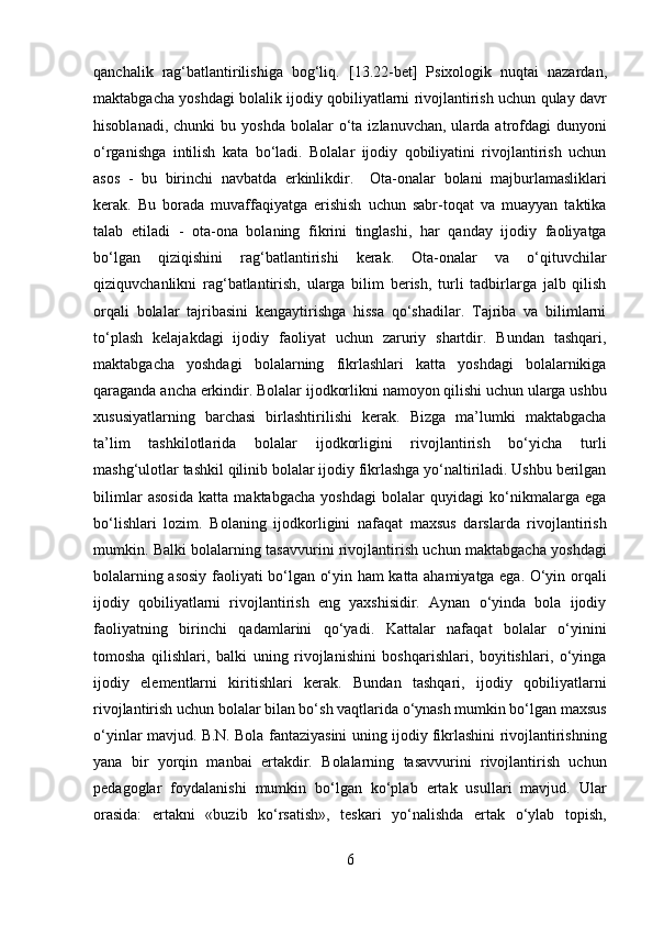 qanchalik   rag‘batlantirilishiga   bog‘liq.   [13.22-bet]   Psixologik   nuqtai   nazardan,
maktabgacha yoshdagi bolalik ijodiy qobiliyatlarni rivojlantirish uchun qulay davr
hisoblanadi,  chunki  bu  yoshda  bolalar   o‘ta   izlanuvchan,  ularda  atrofdagi  dunyoni
o‘rganishga   intilish   kata   bo‘ladi.   Bolalar   ijodiy   qobiliyatini   rivojlantirish   uchun
asos   -   bu   birinchi   navbatda   erkinlikdir.     Ota-onalar   bolani   majburlamasliklari
kerak.   Bu   borada   muvaffaqiyatga   erishish   uchun   sabr-toqat   va   muayyan   taktika
talab   etiladi   -   ota-ona   bolaning   fikrini   tinglashi,   har   qanday   ijodiy   faoliyatga
bo‘lgan   qiziqishini   rag‘batlantirishi   kerak.   Ota-onalar   va   o‘qituvchilar
qiziquvchanlikni   rag‘batlantirish,   ularga   bilim   berish,   turli   tadbirlarga   jalb   qilish
orqali   bolalar   tajribasini   kengaytirishga   hissa   qo‘shadilar.   Tajriba   va   bilimlarni
to‘plash   kelajakdagi   ijodiy   faoliyat   uchun   zaruriy   shartdir.   Bundan   tashqari,
maktabgacha   yoshdagi   bolalarning   fikrlashlari   katta   yoshdagi   bolalarnikiga
qaraganda ancha erkindir. Bolalar ijodkorlikni namoyon qilishi uchun ularga ushbu
xususiyatlarning   barchasi   birlashtirilishi   kerak.   Bizga   ma’lumki   maktabgacha
ta’lim   tashkilotlarida   bolalar   ijodkorligini   rivojlantirish   bo‘yicha   turli
mashg‘ulotlar tashkil qilinib bolalar ijodiy fikrlashga yo‘naltiriladi. Ushbu berilgan
bilimlar   asosida   katta   maktabgacha   yoshdagi   bolalar   quyidagi   ko‘nikmalarga   ega
bo‘lishlari   lozim.   Bolaning   ijodkorligini   nafaqat   maxsus   darslarda   rivojlantirish
mumkin. Balki bolalarning tasavvurini rivojlantirish uchun maktabgacha yoshdagi
bolalarning asosiy faoliyati bo‘lgan o‘yin ham katta ahamiyatga ega. O‘yin orqali
ijodiy   qobiliyatlarni   rivojlantirish   eng   yaxshisidir.   Aynan   o‘yinda   bola   ijodiy
faoliyatning   birinchi   qadamlarini   qo‘yadi.   Kattalar   nafaqat   bolalar   o‘yinini
tomosha   qilishlari,   balki   uning   rivojlanishini   boshqarishlari,   boyitishlari,   o‘yinga
ijodiy   elementlarni   kiritishlari   kerak.   Bundan   tashqari,   ijodiy   qobiliyatlarni
rivojlantirish uchun bolalar bilan bo‘sh vaqtlarida o‘ynash mumkin bo‘lgan maxsus
o‘yinlar mavjud. B.N. Bola fantaziyasini uning ijodiy fikrlashini rivojlantirishning
yana   bir   yorqin   manbai   ertakdir.   Bolalarning   tasavvurini   rivojlantirish   uchun
pedagoglar   foydalanishi   mumkin   bo‘lgan   ko‘plab   ertak   usullari   mavjud.   Ular
orasida:   ertakni   «buzib   ko‘rsatish»,   teskari   yo‘nalishda   ertak   o‘ylab   topish,
6  
  