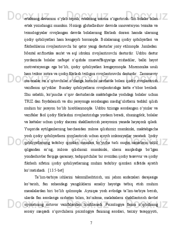 ertakning   davomini   o‘ylab   topish,   ertakning   oxirini   o‘zgartirish.   Siz   bolalar   bilan
ertak   yozishingiz   mumkin.   Hozirgi   globallashuv   davrida   innovatsiyon   texnika   va
texnologiyalar   rivojlangan   davrda   bolalarning   fikrlash   doirasi   hamda   ularning
ijodiy   qobiliyatlari   ham   kengayib   bormoqda.   Bolalarning   ijodiy   qobiliyatlari   va
fikrlashlarini   rivojlantiruvchi   bir   qator   yangi   dasturlar   joriy   etilmoqda.  Jumladan:
Mental   arifmetika   san'at   va   aql   idrokni   rivojlantiruvchi   dasturdir.   Ushbu   dastur
yordamida   bolalar   nafaqat   o‘qishda   muavaffaqiyatga   erishadilar,   balki   hayot
motivatsiyasiga   ega   bo‘lib,   ijodiy   qobiliyatlari   kengaymoqda.   Mnemonika   usuli
ham tezkor xotira va ijodiy fikrlash tezligini rivojlantiruvchi dasturdir.  Zamonaviy
ota-onalar   va   o‘qituvchilar   o‘zlariga   birinchi   navbatda   bolani   ijodiy   rivojlantirish
vazifasini   qo‘ydilar.   Bunday   qobiliyatlarni   rivojlantirishga   katta   e’tibor   beriladi.
Shu   sababli,   ko‘pincha   o‘quv   dasturlarida   maktabgacha   yoshdagi   bolalar   uchun
TRIZ  dan  foydalanish  va shu  jarayonga  asoslangan   mashg‘ulotlarni   tashkil   qilish
muhim   bir   jarayon   bo‘lib   hisoblanmoqda.   Ushbu   tizimga   asoslangan   o‘yinlar   va
vazifalar faol ijodiy fikrlashni rivojlantirishga yordam beradi, shuningdek, bolalar
va kattalar   uchun ijodiy  shaxsni  shakllantirish  jarayonini  yanada  hayajonli  qiladi.
Yuqorida   aytilganlarning   barchasidan   xulosa   qilishimiz   mumkinki,   maktabgacha
yosh ijodiy qobiliyatlarni rivojlantirish uchun ajoyib imkoniyatlar yaratadi. Ijodiy
qobiliyatlarning   tarkibiy   qismlari   masalasi   bo‘yicha   turli   nuqtai   nazarlarni   tahlil
qilgandan   so‘ng,   xulosa   qilishimiz   mumkinki,   ularni   aniqlashga   bo‘lgan
yondashuvlar farqiga qaramay, tadqiqotchilar bir ovozdan ijodiy tasavvur va ijodiy
fikrlash   sifatini   ijodiy   qobiliyatlarning   muhim   tarkibiy   qismlari   sifatida   ajratib
ko‘rsatishadi.    [13.5-bet]
  Ta’lim-tarbiya   ishlarini   takomillashtirish,   uni   jahon   andazalari   darajasiga
ko‘tarish,   fan   sohasidagi   yangiliklarni   amaliy   hayotga   tatbiq   etish   muhim
masalalardan   biri   bo‘lib   qolmoqda.   Ayniqsa   yosh   avlodga   ta’lim-tarbiya   berish,
ularda   fan   asoslariga   nisbatan   bilim,   ko‘nikma,   malakalarni   shakllantirish   davlat
siyosatining   ustuvor   vazifalaridan   hisoblanadi.   Psixologiya   fanini   o‘qitishning
asosiy   maqsadi   o‘quvchilarni   psixologiya   fanining   asoslari,   tarixiy   taraqqiyoti,
7  
  