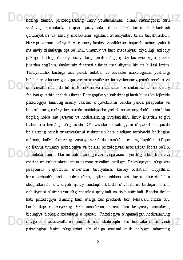 hozirgi   zamon   psixologlarining   ilmiy   yondashishlari   bilan,   shuningdek,   turli
yoshdagi   insonlarda   o‘qish   jarayonida   shaxs   fazilatlarini   shakllantirish
qonuniyatlari   va   kasbiy   malakalarni   egallash   xususiyatlari   bilan   tanishtirishdir.
Hozirgi   zamon   tarbiyachisi   ijtimoiy-kasbiy   vazifalarini   bajarish   uchun   yuksak
ma’naviy xislatlarga ega bo‘lishi, umumiy va kasb madaniyati, ziyoliligi, axloqiy
pokligi,   faolligi,   shaxsiy   hissiyotlarga   berilmasligi,   ijodiy   tasavvur   egasi,   psixik
jihatdan   sog‘lom,   davlatimiz   fuqarosi   sifatida   mas’uliyatni   his   eta   bilishi   lozim.
Tarbiyachilik   kasbiga   xos   psixik   holatlar   va   xarakter   maktabgacha   yoshdagi
bolalar   psixikasining   o‘ziga   xos   xususiyatlarini   tarbiyalashning   psixik   asoslari   va
qonuniyatlari   haqida   bilim,   ko‘nikma   va   malakalar   berishdan   va   ularni   kasbiy
faoliyatga tatbiq etishdan iborat. Pedagogika yo‘nalishidagi kasb-hunar kollejlarida
psixologiya   fanining   asosiy   vazifasi   o‘quvchilarni   barcha   psixik   jarayonlar   va
hodisalarning mohiyatini hamda maktabgacha yoshda shaxsning shakllanishi bilan
bog‘liq   holda   shu   jarayon   va   hodisalarning   rivojlanishini   ilmiy   jihatdan   to‘g‘ri
tushuntirib   berishga   o‘rgatishdir.   O‘quvchilar   psixologiyani   o‘rganish   natijasida
bolalarning   psixik   xususiyatlarini   tushuntirib   bera   oladigan   tarbiyachi   bo‘libgina
qolmay,   balki   shaxsning   voyaga   yetishida   mas’ul   o‘rin   egallaydilar.   O‘quv
qo‘llanma  umumiy psixologiya  va  bolalar  psixologiyasi  asoslaridan   iborat   bo‘lib,
10 bobdan iborat. Har bir bob o‘zining mazmuniga asosan yoritilgan bo‘lib mavzu
oxirida   mustahkamlash   uchun   nazorat   savollari   berilgan.   Psixologiyani   o‘rganish
jarayonida   o‘quvchilar   o‘z-o‘zini   tarbiyalash,   kasbiy   xislatlar:   diqqatlilik,
kuzatuvchanlik,   esda   qoldira   olish,   oqilona   ishlash   xislatlarini   o‘stirish   bilan
shug‘ullanishi,   o‘z   xayoli,   ijodiy   mustaqil   fikrlashi,   o‘z   hislarini   boshqara   olishi,
qobiliyatini   o‘stirish   zarurligi   masalasi   qo‘yiladi   va   rivojlantiriladi.   Barcha   fanlar
kabi   psixologiya   fanining   ham   o‘ziga   xos   predmeti   bor.   Masalan,   fizika   fani
harakatdagi   materiyaning   fizik   xossalarini,   kimyo   fani   kimyoviy   xossalarni,
biologiya   biologik   xossalarni   o‘rganadi.   Psixologiya   o‘rganadigan   hodisalarning
o‘ziga   xos   xususiyatlarini   aniqlash   murakkabroqdir.   Bu   hodisalarni   tushunish
psixologiya   fanini   o‘rganishni   o‘z   oldiga   maqsad   qilib   qo‘ygan   odamning
8  
  