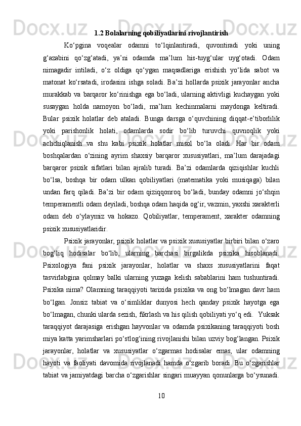 1.2 Bolalarning qobiliyatlarini rivojlantirish
Ko‘pgina   voqealar   odamni   to‘lqinlantiradi,   quvontiradi   yoki   uning
g‘azabini   qo‘zg‘atadi,   ya’ni   odamda   ma’lum   his-tuyg‘ular   uyg‘otadi.   Odam
nimagadir   intiladi,   o‘z   oldiga   qo‘ygan   maqsadlariga   erishish   yo‘lida   sabot   va
matonat   ko‘rsatadi,   irodasini   ishga   soladi.   Ba’zi   hollarda   psixik   jarayonlar   ancha
murakkab   va   barqaror   ko‘rinishga   ega   bo‘ladi,   ularning   aktivligi   kuchaygan   yoki
susaygan   holda   namoyon   bo‘ladi,   ma’lum   kechinmalarni   maydonga   keltiradi.
Bular   psixik   holatlar   deb   ataladi.   Bunga   darsga   o‘quvchining   diqqat-e’tiborlilik
yoki   parishonlik   holati,   odamlarda   sodir   bo‘lib   turuvchi   quvnoqlik   yoki
achchiqlanish   va   shu   kabi   psixik   holatlar   misol   bo‘la   oladi.   Har   bir   odam
boshqalardan   o‘zining   ayrim   shaxsiy   barqaror   xususiyatlari,   ma’lum   darajadagi
barqaror   psixik   sifatlari   bilan   ajralib   turadi.   Ba’zi   odamlarda   qiziqishlar   kuchli
bo‘lsa,   boshqa   bir   odam   ulkan   qobiliyatlari   (matematika   yoki   musiqaga)   bilan
undan   farq   qiladi.   Ba’zi   bir   odam   qiziqqonroq   bo‘ladi,   bunday   odamni   jo‘shqin
temperamentli odam deyiladi, boshqa odam haqida og‘ir, vazmin, yaxshi xarakterli
odam   deb   o‘ylaymiz   va   hokazo.   Qobiliyatlar,   temperament,   xarakter   odamning
psixik xususiyatlaridir. 
Psixik jarayonlar, psixik holatlar va psixik xususiyatlar birbiri bilan o‘zaro
bog‘liq   hodisalar   bo‘lib,   ularning   barchasi   birgalikda   psixika   hisoblanadi.
Psixologiya   fani   psixik   jarayonlar,   holatlar   va   shaxs   xususiyatlarini   faqat
tasvirlabgina   qolmay   balki   ularning   yuzaga   kelish   sabablarini   ham   tushuntiradi.
Psixika  nima?  Olamning  taraqqiyoti   tarixida  psixika  va  ong bo‘lmagan davr   ham
bo‘lgan.   Jonsiz   tabiat   va   o‘simliklar   dunyosi   hech   qanday   psixik   hayotga   ega
bo‘lmagan, chunki ularda sezish, fikrlash va his qilish qobiliyati yo‘q edi.  Yuksak
taraqqiyot   darajasiga   erishgan   hayvonlar   va   odamda   psixikaning   taraqqiyoti   bosh
miya katta yarimsharlari po‘stlog‘ining rivojlanishi bilan uzviy bog‘langan. Psixik
jarayonlar,   holatlar   va   xususiyatlar   o‘zgarmas   hodisalar   emas,   ular   odamning
hayoti   va   faoliyati   davomida   rivojlanadi   hamda   o‘zgarib   boradi.   Bu   o‘zgarishlar
tabiat va jamiyatdagi barcha o‘zgarishlar singari muayyan qonunlarga bo‘ysunadi.
10  
  