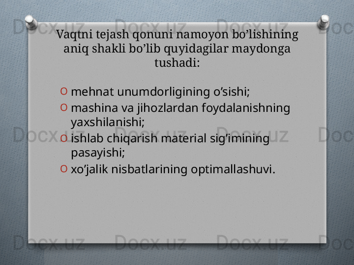 Vaqtni tеjash qonuni namoyon bo’lishining 
aniq shakli bo’lib quyidagilar maydonga 
tushadi:
O
mеhnat unumdorligining o’sishi;
O
mashina va jihozlardan foydalanishning 
yaxshilanishi;
O
ishlab chiqarish matеrial sig’imining 
pasayishi; 
O
xo’jalik nisbatlarining optimallashuvi.   