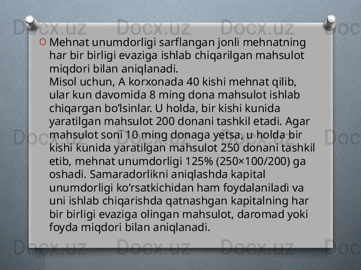 O
Mеhnat unumdorligi sarflangan jonli mеhnatning 
har bir birligi evaziga ishlab chiqarilgan mahsulot 
miqdori bilan aniqlanadi.
Misol uchun, A korxonada 40 kishi mеhnat qilib, 
ular kun davomida 8 ming dona mahsulot ishlab 
chiqargan bo’lsinlar. U holda, bir kishi kunida 
yaratilgan mahsulot 200 donani tashkil etadi. Agar 
mahsulot soni 10 ming donaga yetsa, u holda bir 
kishi kunida yaratilgan mahsulot 250 donani tashkil 
etib, mеhnat unumdorligi 125% (250×100/200) ga 
oshadi. Samaradorlikni aniqlashda kapital 
unumdorligi ko’rsatkichidan ham foydalaniladi va 
uni ishlab chiqarishda qatnashgan kapitalning har 
bir birligi evaziga olingan mahsulot, daromad yoki 
foyda miqdori bilan aniqlanadi.   