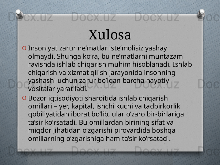 Xulosa
O
Insoniyat zarur nе’matlar istе’molisiz yashay 
olmaydi. Shunga ko’ra, bu nе’matlarni muntazam 
ravishda ishlab chiqarish muhim hisoblanadi. Ishlab 
chiqarish va xizmat qilish jarayonida insonning 
yashashi uchun zarur bo’lgan barcha hayotiy 
vositalar yaratiladi.
O
Bozor iqtisodiyoti sharoitida ishlab chiqarish 
omillari – yer, kapital, ishchi kuchi va tadbirkorlik 
qobiliyatidan iborat bo’lib, ular o’zaro bir-birlariga 
ta’sir ko’rsatadi. Bu omillardan birining sifat va 
miqdor jihatidan o’zgarishi pirovardida boshqa 
omillarning o’zgarishiga ham ta’sir ko’rsatadi.   