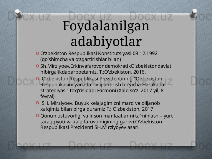 Foydalanilgan 
adabiyotlar
O
O‘zbekiston Respublikasi Konstitutsiyasi 08.12.1992 
(qo‘shimcha va o‘zgartirishlar bilan) 
O
Sh.Mirziyoev.ErkinvafarovondemokratikO‘zbekistondavlati
nibirgalikdabarpoetamiz. T.:O‘zbekiston, 2016. 
O
  O‘zbekiston Respublikasi Prezidentining “O‘zbekiston 
Respublikasini yanada rivojlantirish bo‘yicha Harakatlar 
strategiyasi” to‘g‘risidagi Farmoni (Xalq so‘zi 2017 yil, 8 
fevral). 
O
  SH. Mirziyoev. Buyuk kelajagimizni mard va olijanob 
xalqimiz bilan birga quramiz T.: O‘zbekiston, 2017
O
Qonun ustuvorligi va inson manfaatlarini ta’minlash – yurt 
taraqqiyoti va xalq farovonligining garovi.O'zbekiston 
Respublikasi Prezidenti SH.Mirziyoyev asari    