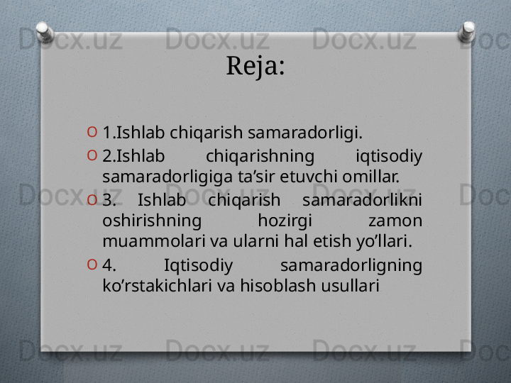 Reja:
O
1.Ishlab chiqarish samaradorligi.
O
2.Ishlab  chiqarishning  iqtisodiy 
samaradorligiga ta’sir etuvchi omillar.
O
3.  Ishlab  chiqarish  samaradorlikni 
oshirishning  hozirgi  zamon 
muammolari va ularni hal etish yo’llari.
O
4.   Iqtisodiy   samaradorligning 
ko’rstakichlari va hisoblash usullari   
