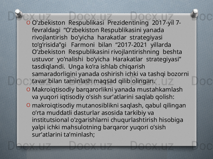 O
O’zbekiston  Respublikasi  Prezidentining  2017-yil 7-
fevraldagi  “O’zbekiston Respublikasini yanada 
rivojlantirish  bo’yicha  harakatlar  strategiyasi  
to’g’risida”gi   Farmoni  bilan  “2017-2021  yillarda  
O’zbekiston  Respublikasini rivojlantirishning  beshta  
ustuvor  yo’nalishi  bo’yicha  Harakatlar  strategiyasi” 
tasdiqlandi.  Unga ko’ra ishlab chiqarish 
samaradorligini yanada oshirish ichki va tashqi bozorni 
tavar bilan taminlash maqsad qilib olingan.
O
Makroiqtisodiy barqarorlikni yanada mustahkamlash 
va yuqori iqtisodiy oʼsish surʼatlarini saqlab qolish:
O
makroiqtisodiy mutanosiblikni saqlash, qabul qilingan 
oʼrta muddatli dasturlar asosida tarkibiy va 
institutsional oʼzgarishlarni chuqurlashtirish hisobiga 
yalpi ichki mahsulotning barqaror yuqori oʼsish 
surʼatlarini taʼminlash;    