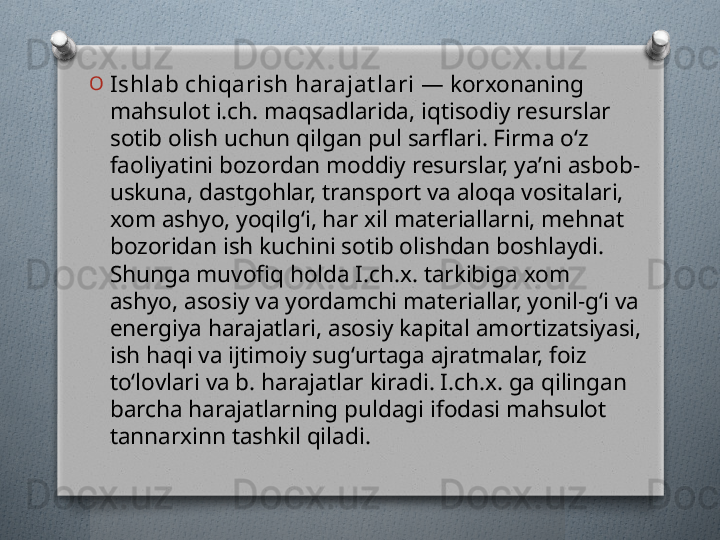 O
Ishlab chiqarish harajat lari  — korxonaning 
mahsulot i.ch. maqsadlarida, iqtisodiy resurslar 
sotib olish uchun qilgan pul sarflari. Firma oʻz 
faoliyatini bozordan moddiy resurslar, yaʼni asbob-
uskuna, dastgohlar, transport va aloqa vositalari, 
xom ashyo, yoqilgʻi, har xil materiallarni, mehnat 
bozoridan ish kuchini sotib olishdan boshlaydi. 
Shunga muvofiq holda I.ch.x. tarkibiga xom 
ashyo, asosiy va yordamchi materiallar, yonil-gʻi va 
energiya harajatlari, asosiy kapital amortizatsiyasi, 
ish haqi va ijtimoiy sugʻurtaga ajratmalar, foiz 
toʻlovlari va b. harajatlar kiradi. I.ch.x. ga qilingan 
barcha harajatlarning puldagi ifodasi mahsulot 
tannarxinn tashkil qiladi.   