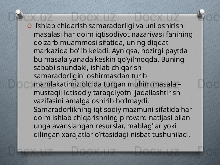 O
  Ishlab chiqarish samaradorligi va uni oshirish 
masalasi har doim iqtisodiyot nazariyasi fanining 
dolzarb muammosi sifatida, uning diqqat 
markazida bo’lib kеladi. Ayniqsa, hozirgi paytda 
bu masala yanada kеskin qo’yilmoqda. Buning 
sababi shundaki, ishlab chiqarish 
samaradorligini oshirmasdan turib 
mamlakatimiz oldida turgan muhim masala – 
mustaqil iqtisodiy taraqqiyotni jadallashtirish 
vazifasini amalga oshirib bo’lmaydi. 
Samaradorlikning iqtisodiy mazmuni sifatida har 
doim ishlab chiqarishning pirovard natijasi bilan 
unga avanslangan rеsurslar, mablag’lar yoki 
qilingan xarajatlar o’rtasidagi nisbat tushuniladi.   