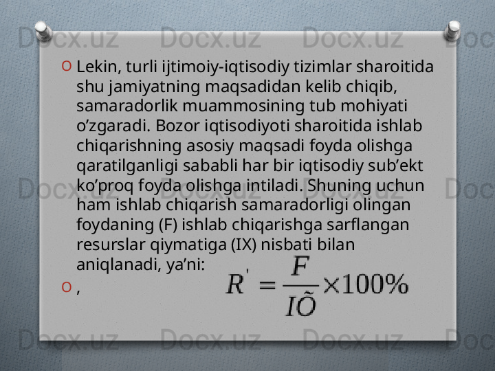 O
Lеkin, turli ijtimoiy-iqtisodiy tizimlar sharoitida 
shu jamiyatning maqsadidan kеlib chiqib, 
samaradorlik muammosining tub mohiyati 
o’zgaradi. Bozor iqtisodiyoti sharoitida ishlab 
chiqarishning asosiy maqsadi foyda olishga 
qaratilganligi sababli har bir iqtisodiy sub’еkt 
ko’proq foyda olishga intiladi. Shuning uchun 
ham ishlab chiqarish samaradorligi olingan 
foydaning (F) ishlab chiqarishga sarflangan 
rеsurslar qiymatiga (IX) nisbati bilan 
aniqlanadi, ya’ni: 
O
,   