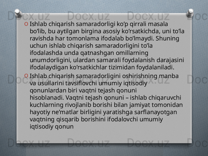 O
Ishlab chiqarish samaradorligi ko’p qirrali masala 
bo’lib, bu aytilgan birgina asosiy ko’rsatkichda, uni to’la 
ravishda har tomonlama ifodalab bo’lmaydi. Shuning 
uchun ishlab chiqarish samaradorligini to’la 
ifodalashda unda qatnashgan omillarning 
unumdorligini, ulardan samarali foydalanish darajasini 
ifodalaydigan ko’rsatkichlar tizimidan foydalaniladi.
O
Ishlab chiqarish samaradorligini oshirishning manba 
va usullarini tavsiflovchi umumiy iqtisodiy 
qonunlardan biri vaqtni tеjash qonuni 
hisoblanadi. Vaqtni tеjash qonuni – ishlab chiqaruvchi 
kuchlarning rivojlanib borishi bilan jamiyat tomonidan 
hayotiy nе’matlar birligini yaratishga sarflanayotgan 
vaqtning qisqarib borishini ifodalovchi umumiy 
iqtisodiy qonun   