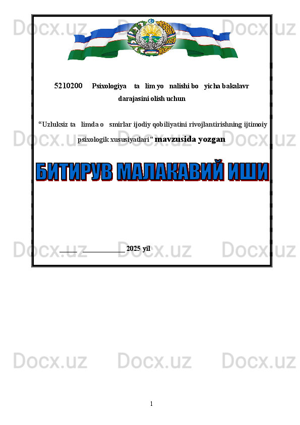 5210200   Psixologiya  ta lim yo nalishi bo yicha bakalavr     
darajasini olish uchun 
 “ Uzluksiz ta limda o smirlar ijodiy qobiliyatini rivojlantirishning ijtimoiy	
 
psixologik xususiyatlari ”   mavzusida yozgan 
 
_____ ____________ 20	
  25  yil
1 
