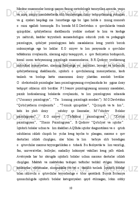 Mazkur muammolar hozirgi zamon faning metodologik tamoyillari asosida, yaqin
va   uzoq   xorijiy   mamlakatlarda   olib   borilayotgan   ilmiy   tadqiqotlarning   yutuqlari
va   g oyalari   haqidagi   ma lumotlarga   ega   bo lgan   holda   o zining   munosib   
o rnini   egallab   bormoqda.   Bu   borada   M.G.Davletshin   o quvchilarda   texnik	
 
qiziqishlar,   qobilyatlarini   shakllanishi   yoshlar   mehnat   ta limi   va   kasbga	

yo naltirish,   kadrlar   tayyorlash   samaradorligini   oshirish   yosh   va   pedagogik	

psixologiya,   qobilyat   psixologiyasi   kabi   masalalarini   keng   yoritib   borish
imkoniyatiga   ega   bo ladilar.   E.G oziyev   ta lim   jarayonida   o quvchilar	
   
tafakkurini rivojlanishi, ularning aqliy taraqqiyoti, o quv faoliyatini boshqarish,	

komil   inson   tarbiyasining   psixologik   muammolarini,   B.R.Qodirov   yoshlarning
individual   xususiyatlari,   ularning   faoliyatga   yo nalishlari,   layoqat   va   birlamchi	

qobilyatlarining   shakllanishi,   iqtidorli   o quvchilarning   xususiyatlarini,   kasb	

tanlash   va   boshqa   katta   muammoni   ilmiy   jihatdan   asoslab   berdilar.
O zbekistonlik psixologlar ham psixologoyaning rivojlanishida ko pgina ilmiy	
 
tadqiqot   ishlarini   olib   bordilar.   P.I.Ivanov   psixologiyaning   umumiy   masalalari,
psixik   hodisalarning   bolalarda   rivojlanishi,   ta lim   psixologiyasi   sohasida	

( U m umiy   psixologiya ,   T a limning   psixologik   asoslari )   M.G.Davletshin	
   	
Q o bilyatlarni   rivojlanishi   ,   T e xnik   qiziqishlar ,   Q i ziqish   va   ta lim ,	
     	
kabi   ko plab   ilmiy     uslubiy   qo llanmalar,   M.Vohidov   Bolalar	
   
psixologiyasi ,   E.G oziyev   T a f akkur   psixologiyasi ,   X o t ira	
   	
psixologiyasi ,   S h axs   Psixologiyasi ,   B.Qodirov   Q o bilyat   va   iqtidor .	
    
Iqtidorli bolalar uchun ta lim shakllari AQShda iqtidor diagnostikasi va o qitish	
 
uslublarini   ishlab   chiqish   bo yicha   keng   tajriba   to plangan,   maxsus   o quv	
  
dasturlari   ishlab   chiqilgan,   ular   bilan   ta lim   tarbiya   olib   boradigan	
 
o qituvchilar maxsus tayyorgarlikdan o tishadi. Bu faoliyatda ta lim vazirligi,	
  
fan,   universitetlar,   kollejlar,   mahalliy   hokimyat   vakillari   keng   jalb   etiladi.
Avstriyada   har   bir   okrugda   iqtidorli   bolalar   uchun   maxsus   dasturlar   ishlab
chiqilgan.   Maktab   va   maktabdan   tashqari   tadbirlar   tashkil   etilgan.   Maxsus
konkurslar, viktorinalar, olimpiadalar tez-tez o tkazilib turiladi. Iqtidorli bolalar	

bilan   ishlovchi   o qituvchilar   tayyorlashga   e tibor   qaratiladi.   Buyuk   Britaniya	
 
qonunchiligida   iqtidorli   bolalar   kategoriyalari   qayd   etilmagan,   lekin   oddiy
10 