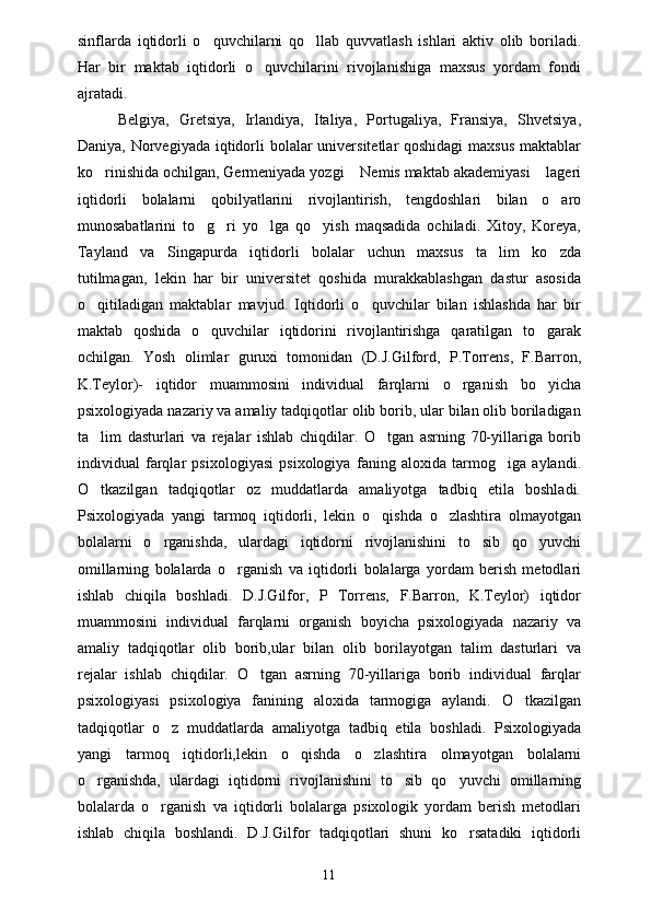 sinflarda   iqtidorli   o quvchilarni   qo llab   quvvatlash   ishlari   aktiv   olib   boriladi. 
Har   bir   maktab   iqtidorli   o quvchilarini   rivojlanishiga   maxsus   yordam   fondi	

ajratadi. 
  Belgiya,   Gretsiya,   Irlandiya,   Italiya,   Portugaliya,   Fransiya,   Shvetsiya,
Daniya, Norvegiyada iqtidorli  bolalar universitetlar qoshidagi  maxsus  maktablar
ko rinishida ochilgan, Germeniyada yozgi  Nemis maktab akademiyasi  lageri	
  
iqtidorli   bolalarni   qobilyatlarini   rivojlantirish,   tengdoshlari   bilan   o aro	

munosabatlarini   to g ri   yo lga   qo yish   maqsadida   ochiladi.   Xitoy,   Koreya,	
   
Tayland   va   Singapurda   iqtidorli   bolalar   uchun   maxsus   ta lim   ko zda	
 
tutilmagan,   lekin   har   bir   universitet   qoshida   murakkablashgan   dastur   asosida
o qitiladigan   maktablar   mavjud.   Iqtidorli   o quvchilar   bilan   ishlashda   har   bir	
 
maktab   qoshida   o quvchilar   iqtidorini   rivojlantirishga   qaratilgan   to garak	
 
ochilgan.   Yosh   olimlar   guruxi   tomonidan   (D.J.Gilford,   P.Torrens,   F.Barron,
K.Teylor)-   iqtidor   muammosini   individual   farqlarni   o rganish   bo yicha	
 
psixologiyada nazariy va amaliy tadqiqotlar olib borib, ular bilan olib boriladigan
ta lim   dasturlari   va   rejalar   ishlab   chiqdilar.   O tgan   asrning   70-yillariga   borib	
 
individual   farqlar   psixologiyasi   psixologiya   faning   aloxida   tarmog iga   aylandi.	

O tkazilgan   tadqiqotlar   oz   muddatlarda   amaliyotga   tadbiq   etila   boshladi.	

Psixologiyada   yangi   tarmoq   iqtidorli,   lekin   o qishda   o zlashtira   olmayotgan	
 
bolalarni   o rganishda,   ulardagi   iqtidorni   rivojlanishini   to sib   qo yuvchi	
  
omillarning   bolalarda   o rganish   va   iqtidorli   bolalarga   yordam   berish   metodlari	

ishlab   chiqila   boshladi.   D.J.Gilfor,   P   Torrens,   F.Barron,   K.Teylor)   iqtidor
muammosini   individual   farqlarni   organish   boyicha   psixologiyada   nazariy   va
amaliy   tadqiqotlar   olib   borib,ular   bilan   olib   borilayotgan   talim   dasturlari   va
rejalar   ishlab   chiqdilar.   O tgan   asrning   70-yillariga   borib   individual   farqlar	

psixologiyasi   psixologiya   fanining   aloxida   tarmogiga   aylandi.   O tkazilgan	

tadqiqotlar   o z   muddatlarda   amaliyotga   tadbiq   etila   boshladi.   Psixologiyada	

yangi   tarmoq   iqtidorli,lekin   o qishda   o zlashtira   olmayotgan   bolalarni	
 
o rganishda,   ulardagi   iqtidorni   rivojlanishini   to sib   qo yuvchi   omillarning	
  
bolalarda   o rganish   va   iqtidorli   bolalarga   psixologik   yordam   berish   metodlari	

ishlab   chiqila   boshlandi.   D.J.Gilfor   tadqiqotlari   shuni   ko rsatadiki   iqtidorli	

11 