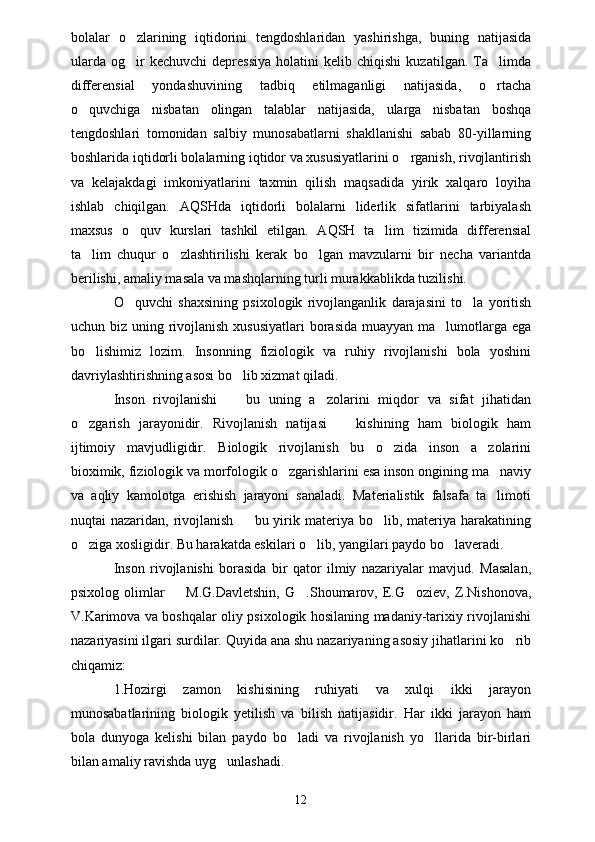 bolalar   o zlarining   iqtidorini   tengdoshlaridan   yashirishga,   buning   natijasida
ularda   og ir   kechuvchi   depressiya   holatini   kelib  chiqishi   kuzatilgan.   Ta limda
 
differensial   yondashuvining   tadbiq   etilmaganligi   natijasida,   o rtacha	

o quvchiga   nisbatan   olingan   talablar   natijasida,   ularga   nisbatan   boshqa	

tengdoshlari   tomonidan   salbiy   munosabatlarni   shakllanishi   sabab   80-yillarning
boshlarida iqtidorli bolalarning iqtidor va xususiyatlarini o rganish, rivojlantirish	

va   kelajakdagi   imkoniyatlarini   taxmin   qilish   maqsadida   yirik   xalqaro   loyiha
ishlab   chiqilgan.   AQSHda   iqtidorli   bolalarni   liderlik   sifatlarini   tarbiyalash
maxsus   o quv   kurslari   tashkil   etilgan.   AQSH   ta lim   tizimida   differensial	
 
ta lim   chuqur   o zlashtirilishi   kerak   bo lgan   mavzularni   bir   necha   variantda	
  
berilishi, amaliy masala va mashqlarning turli murakkablikda tuzilishi. 
O quvchi   shaxsining   psixologik   rivojlanganlik   darajasini   to la   yoritish	
 
uchun biz uning rivojlanish xususiyatlari  borasida muayyan ma lumotlarga ega	

bo lishimiz   lozim.   Insonning   fiziologik   va   ruhiy   rivojlanishi   bola   yoshini	

davriylashtirishning asosi bo lib xizmat qiladi.	

Inson   rivojlanishi     bu   uning   a zolarini   miqdor   va   sifat   jihatidan
 
o zgarish   jarayonidir.   Rivojlanish   natijasi     kishining   ham   biologik   ham	
 
ijtimoiy   mavjudligidir.   Biologik   rivojlanish   bu   o zida   inson   a zolarini	
 
bioximik, fiziologik va morfologik o zgarishlarini esa inson ongining ma naviy	
 
va   aqliy   kamolotga   erishish   jarayoni   sanaladi.   Materialistik   falsafa   ta limoti	

nuqtai  nazaridan,  rivojlanish     bu yirik materiya  bo lib,  materiya harakatining	
 
o ziga xosligidir. Bu harakatda eskilari o lib, yangilari paydo bo laveradi.	
  
Inson   rivojlanishi   borasida   bir   qator   ilmiy   nazariyalar   mavjud.   Masalan,
psixolog   olimlar     M.G.Davletshin,   G .Shoumarov,   E.G oziev,   Z.Nishonova,	
  
V.Karimova va boshqalar oliy psixologik hosilaning madaniy-tarixiy rivojlanishi
nazariyasini ilgari surdilar. Quyida ana shu nazariyaning asosiy jihatlarini ko rib	

chiqamiz:
1.Hozirgi   zamon   kishisining   ruhiyati   va   xulqi   ikki   jarayon
munosabatlarining   biologik   yetilish   va   bilish   natijasidir.   Har   ikki   jarayon   ham
bola   dunyoga   kelishi   bilan   paydo   bo ladi   va   rivojlanish   yo llarida   bir-birlari	
 
bilan amaliy ravishda uyg unlashadi.	

12 