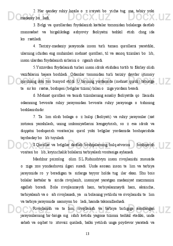 2.   Har   qanday   ruhiy   hosila   o z   irsiyati   bo yicha   tug ma,   tabiiy   yoki  
madaniy bo ladi.	

3.  Belgi   va   qurollardan   foydalanish   kattalar   tomonidan  bolalarga   dastlab
munosabat   va   birgalikdagi   ashyoviy   faoliyatni   tashkil   etish   chog ida	

ko rsatiladi.	

4.   Tarixiy-madaniy   jarayonda   inson   turli   tuman   qurollarni   yaratdiki,
ularning   ichidan   eng   muhimlari   mehnat   qurollari,   til   va   sanoq   tizimlari   bo lib,	

inson ulardan foydalanish sirlarini o rganib oladi. 	

5.Yozuvdan foydalanish turlari inson idrok etishdan tortib to fikrlay olish
vazifalarini   bajara   boshladi.   Odamlar   tomonidan   turli   tarixiy   davrlar   ijtimoiy
qurolning ikki  turi  bunyod etildi. U birining yordamida (mehnat  quroli)  tabiatga
ta sir ko rsatsa, boshqasi (belgilar tizimi) bilan o ziga yordam beradi.	
  
6.   Mehnat   qurollari   va   tanish   tizimlarning   amaliy   faoliyatda   qo llanishi	

odamning   bevosita   ruhiy   jarayonidan   bevosita   ruhiy   jarayonga   o tishining

boshlanishidir. 
7.   Ta lim   olish   bolaga   o z   hulqi   (faoliyati)   va   ruhiy   jarayonlar   (xat	
 
xotirani   yaxshilash,   uning   imkoniyatlarini   kengaytirish,   so z   esa   idrok   va	

diqqatni   boshqarish   vositasi)ni   qurol   yoki   belgilar   yordamida   boshqarishda
tajribaday bo lib tuyuladi.	

8.Qurollar   va   belgilar   dastlab   boshqalarning   hulq-atvorini         boshqarish
vositasi bo lib, keyinchalik bolalarni tarbiyalash vositasiga aylanadi.	

Mashhur   psixolog     olim   S.L.Rubinshteyn   inson   rivojlanishi   xususida
o ziga   xos   yondashuvni   ilgari   suradi.   Unda   asosan   inson   ta lim   va   tarbiya	
 
jarayonida   ro y   beradigan   ta sirlarga   tayyor   holda   tug ilar   ekan.   Shu   bois	
  
bolalar   kattalar   ta sirida   rivojlanib,   insoniyat   yaratgan   madaniyat   mazmunini	

egallab   boradi.   Bola   rivojlanmaydi   ham,   tarbiyalanmaydi   ham,   aksincha,
tarbiyalanib va o sib rivojlanadi, ya ni bolaning yetilishi va rivojlanishi ta lim
  
va tarbiya jarayonida  namoyon bo ladi, hamda takomillashadi.	

Rivojlanish   va   ta lim,   rivojlanish   va   tarbiya   birligiga   asoslangan	

jarayonlarning   bir-biriga   sig ishib   ketishi   yagona   tizimni   tashkil   etadiki,   unda	

sabab   va   oqibat   to xtovsiz   quriladi,   balki   yetilish   unga   poydevor   yaratadi   va	

13 