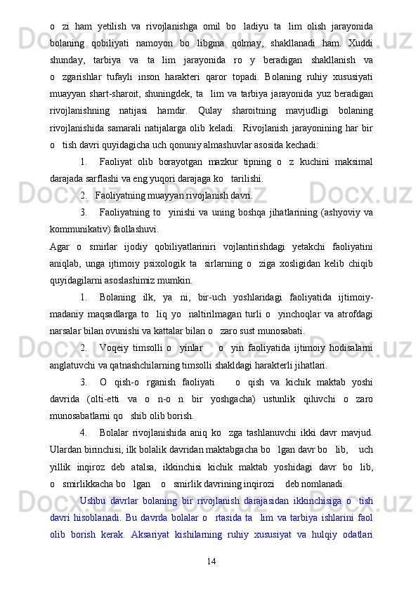 o zi   ham   yetilish   va   rivojlanishga   omil   bo ladiyu   ta lim   olish   jarayonida  
bolaning   qobiliyati   namoyon   bo libgina   qolmay,   shakllanadi   ham.   Xuddi	

shunday,   tarbiya   va   ta lim   jarayonida   ro y   beradigan   shakllanish   va	
 
o zgarishlar   tufayli   inson   harakteri   qaror   topadi.   Bolaning   ruhiy   xususiyati	

muayyan   shart-sharoit,   shuningdek,   ta lim   va   tarbiya   jarayonida   yuz   beradigan	

rivojlanishning   natijasi   hamdir.   Qulay   sharoitning   mavjudligi   bolaning
rivojlanishida   samarali   natijalarga   olib   keladi.     Rivojlanish   jarayonining   har   bir
o tish davri quyidagicha uch qonuniy almashuvlar asosida kechadi:	

1. Faoliyat   olib   borayotgan   mazkur   tipning   o z   kuchini   maksimal	

darajada sarflashi va eng yuqori darajaga ko tarilishi.	

2. Faoliyatning muayyan rivojlanish davri.
3. Faoliyatning   to yinishi   va   uning   boshqa   jihatlarining   (ashyoviy   va	

kommunikativ) faollashuvi.
Agar   o smirlar   ijodiy   qobiliyatlariniri   vojlantirishdagi   yetakchi   faoliyatini	

aniqlab,   unga   ijtimoiy   psixologik   ta sirlarning   o ziga   xosligidan   kelib   chiqib	
 
quyidagilarni asoslashimiz mumkin.
1. Bolaning   ilk,   ya ni,   bir-uch   yoshlaridagi   faoliyatida   ijtimoiy-	

madaniy   maqsadlarga   to liq   yo naltirilmagan   turli   o yinchoqlar   va   atrofdagi	
  
narsalar bilan ovunishi va kattalar bilan o zaro sust munosabati.	

2. Voqeiy   timsolli   o yinlar     o yin   faoliyatida   ijtimoiy   hodisalarni	
  
anglatuvchi va qatnashchilarning timsolli shakldagi harakterli jihatlari.
3. O qish-o rganish   faoliyati     o qish   va   kichik   maktab   yoshi	
   
davrida   (olti-etti   va   o n-o n   bir   yoshgacha)   ustunlik   qiluvchi   o zaro	
  
munosabatlarni qo shib olib borish.	

4. Bolalar   rivojlanishida   aniq   ko zga   tashlanuvchi   ikki   davr   mavjud.	

Ulardan birinchisi, ilk bolalik davridan maktabgacha bo lgan davr bo lib,  uch	
  
yillik   inqiroz   deb   atalsa,   ikkinchisi   kichik   maktab   yoshidagi   davr   bo lib,	

o smirlikkacha bo lgan  o smirlik davrining inqirozi  deb nomlanadi.	
    
Ushbu   davrlar   bolaning   bir   rivojlanish   darajasidan   ikkinchisiga   o tish	

davri   hisoblanadi.   Bu   davrda   bolalar   o rtasida   ta lim   va   tarbiya   ishlarini   faol	
 
olib   borish   kerak.   Aksariyat   kishilarning   ruhiy   xususiyat   va   hulqiy   odatlari
14 